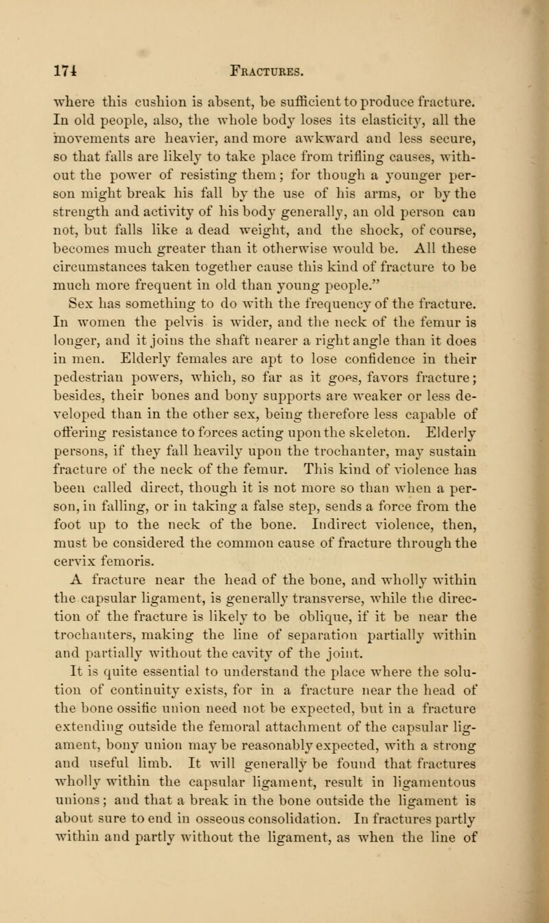 where this cusliion is absent, be sufficient to produce fracture. In old people, also, the whole body loses its elasticity, all the movements are heavier, and more awkward and less secure, so that falls are likely to take place from trifling causes, with- out the power of resisting them; for though a younger per- son might break his fall by the use of his arms, or by the strength and activity of his body generally, an old person can not, but falls like a dead weight, and the shock, of course, becomes much greater than it otherwise would be. All these circumstances taken together cause this kind of fracture to be much more frequent in old than young people. Sex has something to do with the frequency of the fracture. In women the pelvis is wider, and the neck of the femur is longer, and it joins the shaft nearer a right angle than it does in men. Elderly females are apt to lose confidence in their pedestrian powers, which, so far as it gops, favors fracture; besides, their bones and bony supports are weaker or less de- veloped than in the other sex, being therefore less capable of offering resistance to forces acting upon the skeleton. Elderly persons, if they fall heavily upon the trochanter, may sustain fracture of the neck of the femur. This kind of violence has been called direct, though it is not more so than when a per- son, in falling, or in taking a false step, sends a force from the foot up to the neck of the bone. Indirect violence, then, must be considered the common cause of fracture through the cervix femoris. A fracture near the head of the bone, and wholly within the capsular ligament, is generally transverse, while the direc- tion of the fracture is likely to be oblique, if it be near the trochanters, making the line of separation partially within and partially without the cavity of the joint. It is quite essential to understand the place where the solu- tion of continuity exists, for in a fracture near the head of the bone ossiiic union need not be expected, but in a fracture extending outside the femoral attachment of the capsular lig- ament, bony union maybe reasonably expected, with a strong and useful limb. It will generally be found that fractures wholly within the capsular ligament, result in ligamentous unions; and that a break in the bone outside the ligament is about sure to end in osseous consolidation. In fractures partly within and partly without the ligament, as when the line of