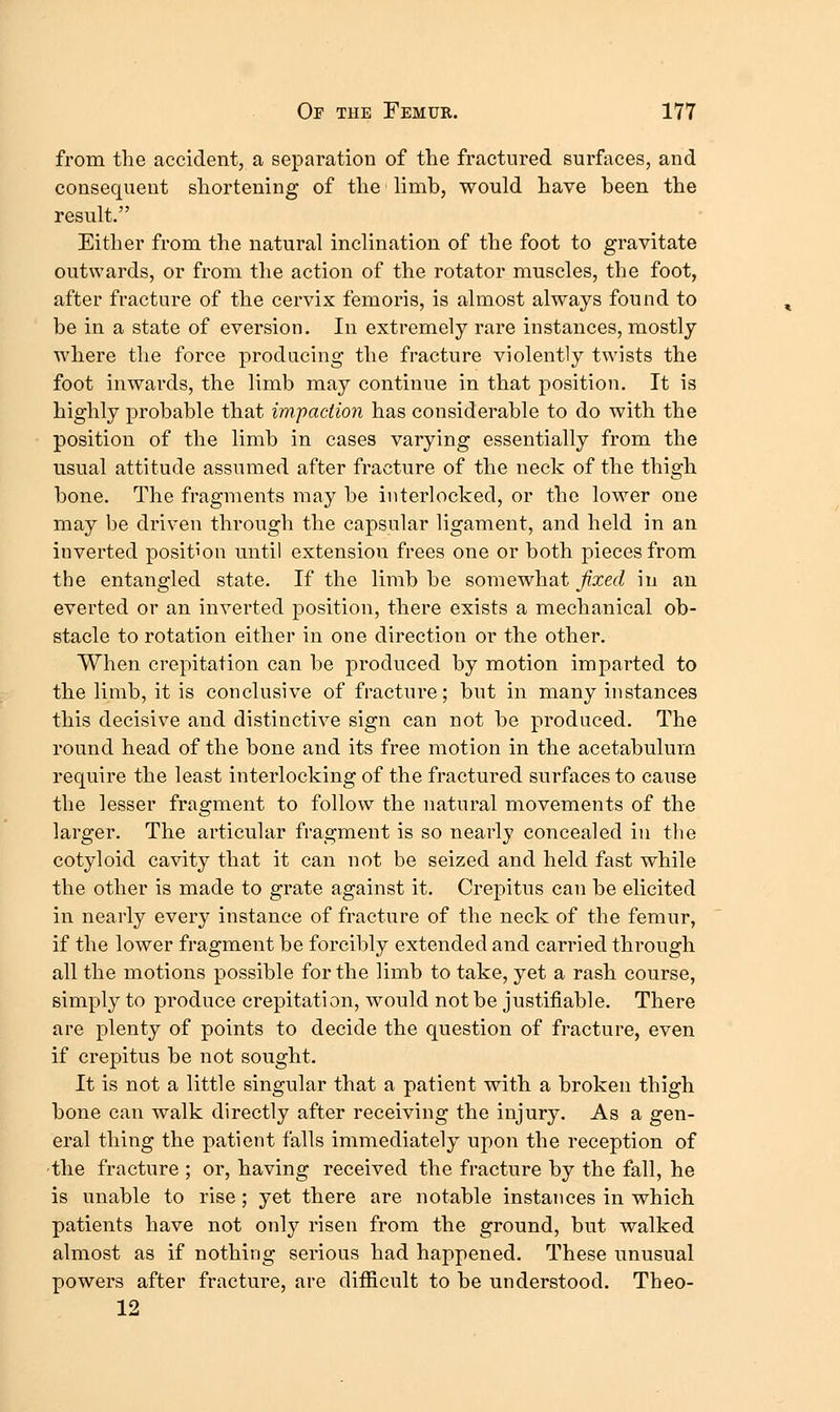 from the accident, a separation of the fractured surfaces, and consequent shortening of the limb, would have been the result. Either from the natural inclination of the foot to gravitate outwards, or from the action of the rotator muscles, the foot, after fracture of the cervix femoris, is almost always found to be in a state of eversion. In extremely rare instances, mostly where the force producing the fracture violently twists the foot inwards, the limb may continue in that position. It is highly probable that im.padmi has considerable to do with the position of the limb in cases varying essentially from the usual attitude assumed after fracture of the neck of the thigh bone. The fragments may be interlocked, or the lower one may be driven through the capsular ligament, and held in an inverted position until extension frees one or both pieces from the entangled state. If the limb be somewhat fixed in an everted or an inverted position, there exists a mechanical ob- stacle to rotation either in one direction or the other. When crepitation can be produced by motion imparted to the limb, it is conclusive of fracture; but in many instances this decisive and distinctive sign can not be produced. The round head of the bone and its free motion in the acetabulum require the least interlocking of the fractured surfaces to cause the lesser fragment to follow the natural movements of the larger. The articular fragment is so nearly concealed in the cotyloid cavity that it can not be seized and held fast while the other is made to grate against it. Crepitus can be elicited in nearly every instance of fracture of the neck of the femur, if the lower fragment be forcibly extended and carried through all the motions possible for the limb to take, yet a rash course, simply to produce crepitation, would not be justifiable. There are plenty of points to decide the question of fracture, even if crepitus be not sought. It is not a little singular that a patient with a broken thigh bone can walk directly after receiving the injury. As a gen- eral thing the patient falls immediately upon the reception of •the fracture ; or, having received the fracture by the fall, he is unable to rise; yet there are notable instances in which patients have not only risen from the ground, but walked almost as if nothing serious had happened. These unusual powers after fracture, are diificult to be understood. Theo- 12