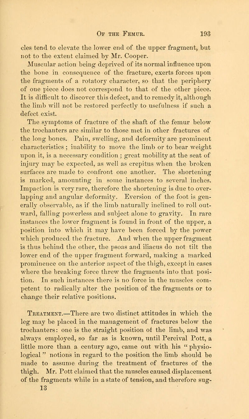 cles tend to elevate the lower end of the upper fragment, but not to the extent claimed by Mr. Cooper. Muscular action being deprived of its normal influence upon the bone in consequence of the fracture, exerts forces upon the fragments of a rotatory character, so that the periphery of one piece does not correspond to that of the other piece. It is difficult to discover this defect, and to remedy it, although the limb will not be restored pei'fectly to usefulness if such a defect exist. The symptoms of fracture of the shaft of the femur below the trochanters are similar to those met in other fractures of the long bones. Pain, swelling, and deformity are prominent characteristics ; inability to move the limb or to bear weight upon it, is a necessary condition ; great mobility at the seat of injury may be expected, as well as crepitus when the broken surfaces are made to confront one another. The shortening is marked, amounting in some instances to several inches. Impaction is very rare, therefore the shortening is due to over- lapping and angular deformity. Eversion of the foot is gen- erally observable, as if the limb naturally inclined to roll out- ward, falling powerless and subject alone to gravity. In rare instances the lower fragment is found in front of the upper, a position into which it may have been forced by the power which produced the fracture. And when the upper fragment is thus behind the other, the psoas and iliacus do not tilt the lower end of the upper fragment forward, making a marked prominence on the anterior aspect of the thigh, except in cases where the breaking force threw the fragments into that posi- tion. In such instances there is no force in the muscles com- petent to radically alter the position of the fragments or to change their relative positions. Treatment.—There are two distinct attitudes in which the leg may be placed in the management of fractures below the trochanters: one is the straight position of the limb, and was always employed, so far as is known, until Percival Pott, a little more than a century ago, came out with his  physio- logical  notions in regard to the position the limb should be made to assume during the treatment of fractures of the thigh. Mr. Pott claimed that the muscles caused displacement of the fragments while in a state of tension, and therefore sug- 13