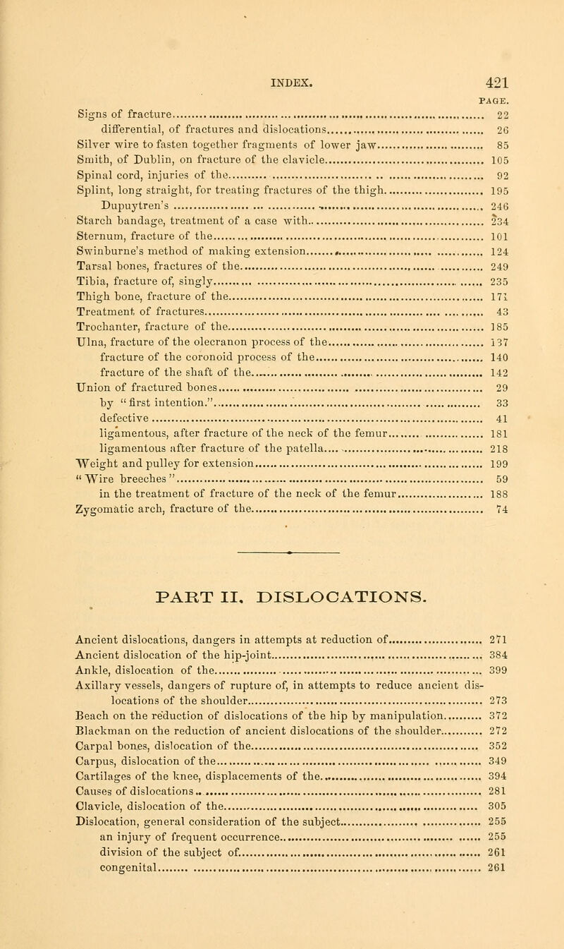 PAGE. Signs of fracture 22 differential, of fractures and dislocations 26 Silver wire to fasten together fragments of lower jaw 85 Sniitli, of Dublin, on fracture of the clavicle 105 Spinal cord, injuries of the 92 Splint, long straight, for treating fractures of the thigh 195 Dupuytren's , 246 Starch bandage, treatment of a case with 234 Sternum, fracture of the 101 Swinburne's method of making extension « 124 Tarsal bones, fractures of the 249 Tibia, fracture of, singly 235 Thigh bone, fracture of the 171 Treatment of fractures 43 Trochanter, fracture of the , 185 Ulna, fracture of the olecranon process of the 137 fracture of the coronoid process of the 140 fracture of the shaft of the..«. , 142 Union of fractured bones 29 by first intention. , 33 defective 41 ligamentous, after fracture of the neck of the femur 181 ligamentous after fracture of the patella.... 218 Weight and pulley for extension 199 Wire breeches 59 in the treatment of fracture of the neck of the femur 188 Zygomatic arch, fracture of the 74 PART II, DISLOCATIONS. Ancient dislocations, dangers in attempts at reduction of 271 Ancient dislocation of the hip-joint 384 Ankle, dislocation of the 399 Axillary vessels, dangers of rupture of, in attempts to reduce ancient dis- locations of the shoulder 273 Beach on the reduction of dislocations of the hip by manipulation 372 Blackman on the reduction of ancient dislocations of the shoulder 272 Carpal bones, dislocation of the 352 Carpus, dislocation of the 349 Cartilages of the knee, displacements of the 394 Causes of dislocations.. 281 Clavicle, dislocation of the 305 Dislocation, general consideration of the subject 255 an injury of frequent occurrence 255 division of the subject of. 261 congenital 261
