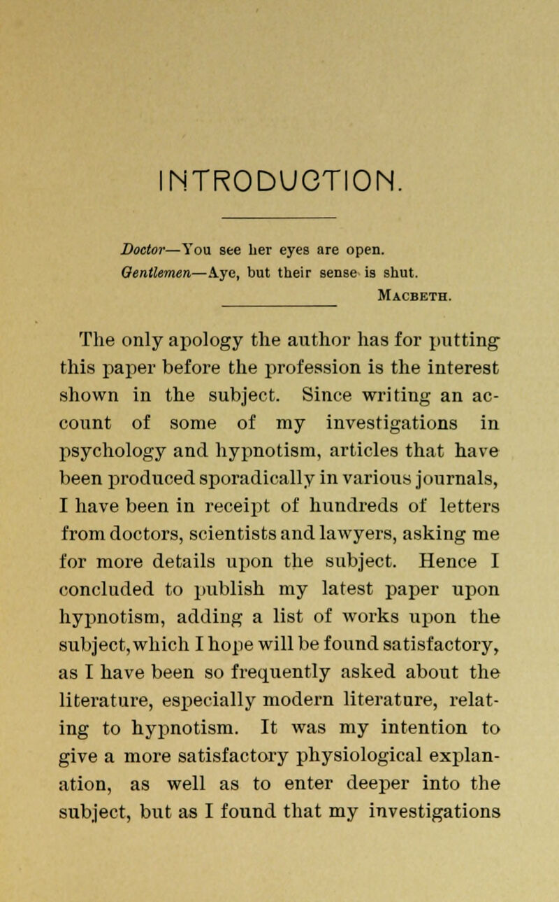 INTRODUCTION. Doctor—You see her eyea are open. Gentlemen—Aye, but their sense is shut. Macbeth. The only apology the author has for putting this paper before the profession is the interest shown in the subject. Since writing an ac- count of some of my investigations in psychology and hypnotism, articles that have been produced sporadically in various journals, I have been in receipt of hundreds of letters from doctors, scientists and lawyers, asking me for more details upon the subject. Hence I concluded to publish my latest paper upon hypnotism, adding a list of works upon the subject,which I hope will be found satisfactory, as I have been so frequently asked about the literature, especially modern literature, relat- ing to hypnotism. It was my intention to give a more satisfactory physiological explan- ation, as well as to enter deeper into the
