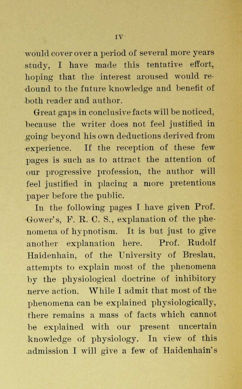 would cover over a period of several more years study, I have made this tentative effort, hoping that the interest aroused would re- dound to the future knowledge and benefit of both reader and author. Great gaps in conclusive facts will be noticed, because the writer does not feel justified in going beyond his own deductions derived from experience. If the reception of these few pages is such as to attract the attention of our progressive profession, the author will feel justified in placing a more pretentious paper before the public. In the following pages I have given Prof. Gower's, P. R. C. S.. explanation of the phe- nomena of hypnotism. It is but just to give another explanation here. Prof. Rudolf Haidenhain, of the University of Breslau, attempts to explain most of the phenomena by the physiological doctrine of inhibitory nerve action. While I admit that most of the phenomena can be explained physiologically, there remains a mass of facts which cannot be explained with our present uncertain knowledge of physiology. In view of this admission I will give a few of Haidenhain's