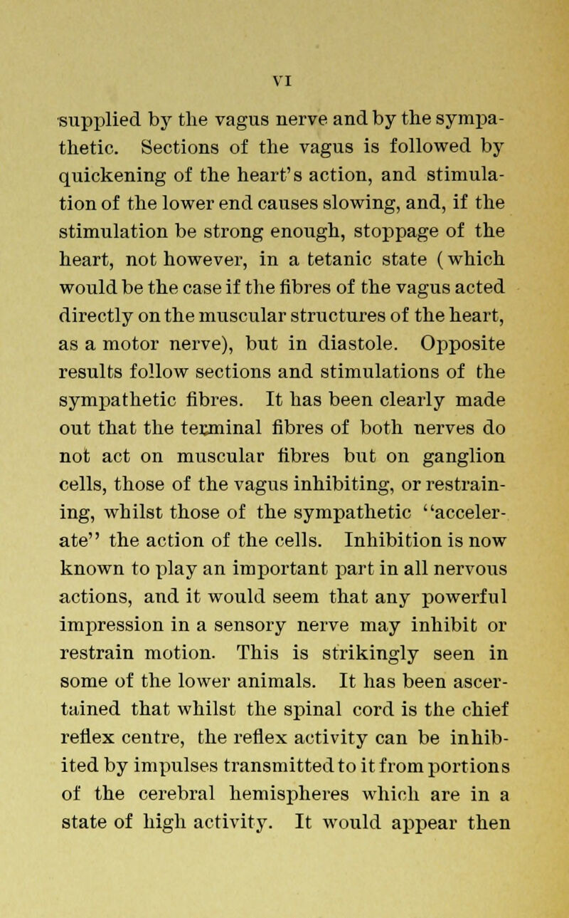 supplied by the vagus nerve and by the sympa- thetic. Sections of the vagus is followed by quickening of the heart's action, and stimula- tion of the lower end causes slowing, and, if the stimulation be strong enough, stoppage of the heart, not however, in a tetanic state (which would be the case if the fibres of the vagus acted directly on the muscular structures of the heart, as a motor nerve), but in diastole. Opposite results follow sections and stimulations of the sympathetic fibres. It has been clearly made out that the terminal fibres of both nerves do not act on muscular fibres but on ganglion cells, those of the vagus inhibiting, or restrain- ing, whilst those of the sympathetic acceler- ate the action of the cells. Inhibition is now known to play an important part in all nervous actions, and it would seem that any powerful impression in a sensory nerve may inhibit or restrain motion. This is strikingly seen in some of the lower animals. It has been ascer- tained that whilst the spinal cord is the chief reflex centre, the reflex activity can be inhib- ited by impulses transmitted to it from portions of the cerebral hemispheres which are in a state of high activity. It would appear then