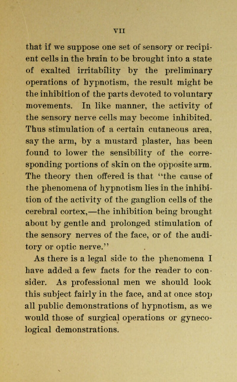 that if we suppose one set of sensory or recipi- ent cells in the brain to be brought into a state of exalted irritability by the preliminary operations of hypnotism, the result might be the inhibition of the parts devoted to voluntary movements. In like manner, the activity of the sensory nerve cells may become inhibited. Thus stimulation of a certain cutaneous area, say the arm, by a mustard plaster, has been found to lower the sensibility of the corre- sponding portions of skin on the opposite arm. The theory then offered is that the cause of the phenomena of hypnotism lies in the inhibi- tion of the activity of the ganglion cells of the cerebral cortex,—the inhibition being brought about by gentle and prolonged stimulation of the sensory nerves of the face, or of the audi- tory or optic nerve. As there is a legal side to the phenomena I have added a few facts for the reader to con- sider. As professional men we should look this subject fairly in the face, and at once stop all public demonstrations of hypnotism, as we would those of surgical operations or gyneco- logical demonstrations.