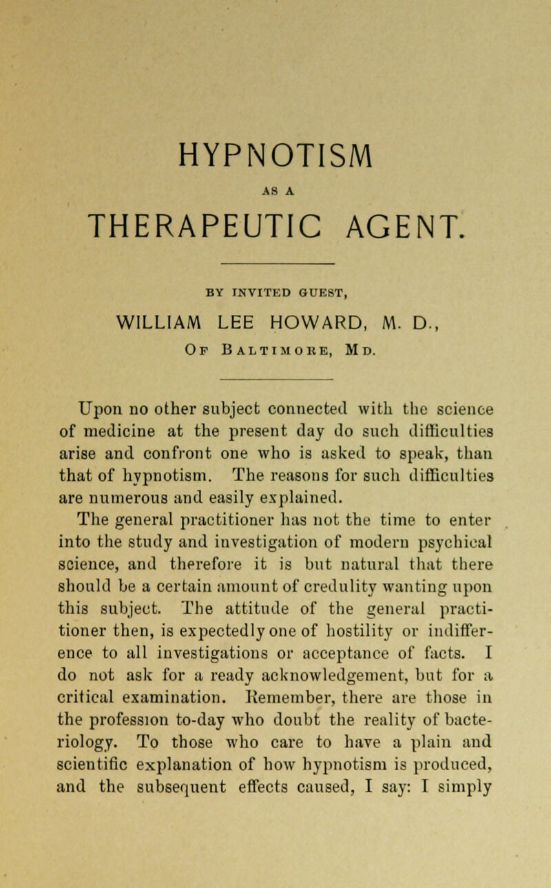HYPNOTISM AS A THERAPEUTIC AGENT. BY INVITED GUEST, WILLIAM LEE HOWARD, M. D., Of Baitimore, Md. Upon no other subject connected with the science of medicine at the present day do such difficulties arise and confront one who is asked to speak, than that of hypnotism. The reasons for such difficulties are numerous and easily explained. The general practitioner has not the time to enter into the study and investigation of modern psychical science, and therefore it is but natural that there should be a certain amount of credulity wanting upon this subject. The attitude of the general practi- tioner then, is expectedly one of hostility or indiffer- ence to all investigations or acceptance of facts. I do not ask for a ready acknowledgement, but for a critical examination. Remember, there are those in the profession to-day who doubt the reality of bacte- riology. To those who care to have a plain and scientific explanation of how hypnotism is produced, and the subsequent effects caused, I say: I simply