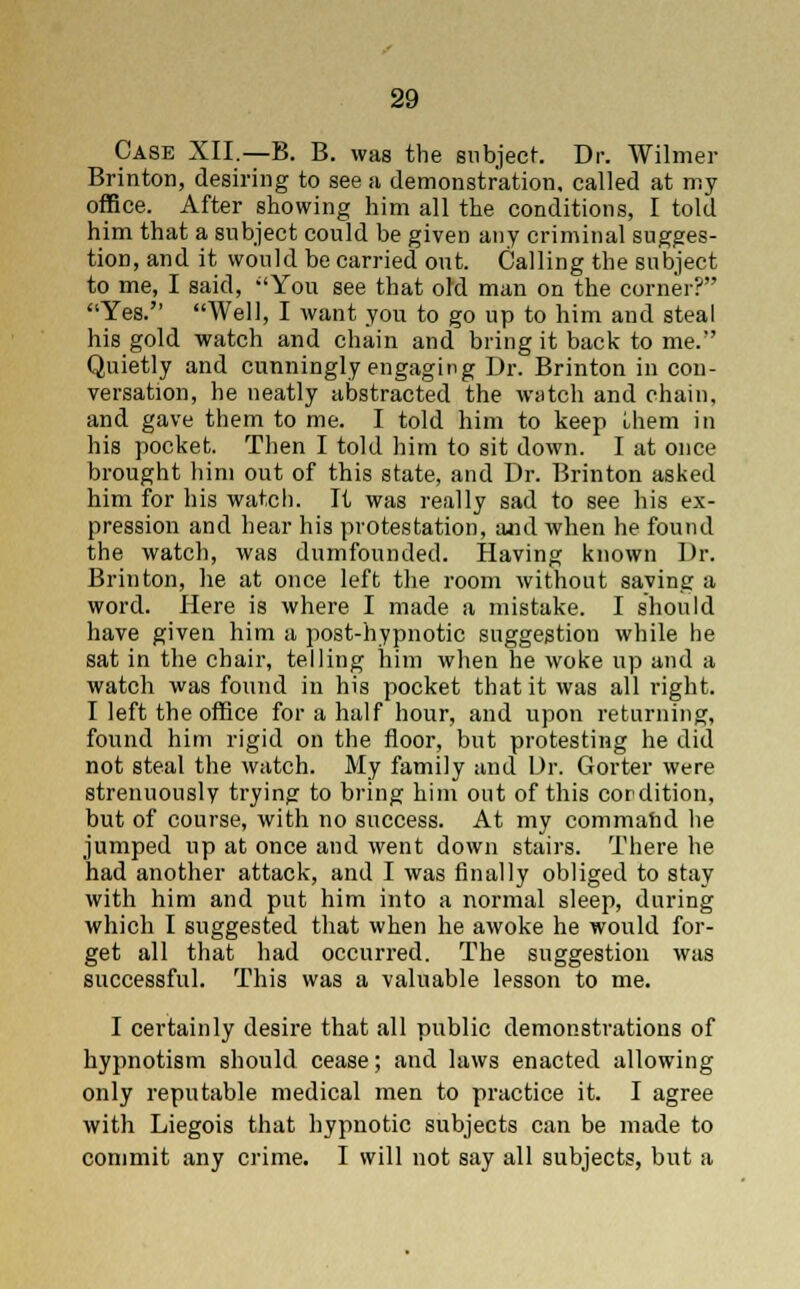Case XII.—B. B. was the subject. Dr. Wilmer Brinton, desiring to see a demonstration, called at my office. After showing him all the conditions, I told him that a subject could be given any criminal sugges- tion, and it would be carried out. Calling the subject to me, I said, You see that old man on the corner? Yes. Well, I want you to go up to him and steal his gold watch and chain and bring it back to me. Quietly and cunningly engaging Dr. Brinton in con- versation, he neatly abstracted the watch and chain, and gave them to me. I told him to keep them in his pocket. Then I told him to sit down. I at once brought him out of this state, and Dr. Brinton asked him for his watch. It was really sad to see his ex- pression and hear his protestation, and when he found the watch, was dumfounded. Having known Dr. Brinton, he at once left the room without saving a word. Here is where I made a mistake. I should have given him a post-hypnotic suggestion while he sat in the chair, telling him when he woke up and a watch was found in his pocket that it was all right. I left the office for a half hour, and upon returning, found him rigid on the floor, but protesting he did not steal the watch. My family and Dr. Gorter were strenuously trying to bring him out of this cordition, but of course, with no success. At my commatid he jumped up at once and went down stairs. There he had another attack, and I was finally obliged to stay with him and put him into a normal sleep, during which I suggested that when he awoke he would for- get all that had occurred. The suggestion was successful. This was a valuable lesson to me. I certainly desire that all public demonstrations of hypnotism should cease; and laws enacted allowing only reputable medical men to practice it. I agree with Liegois that hypnotic subjects can be made to commit any crime. I will not say all subjects, but a