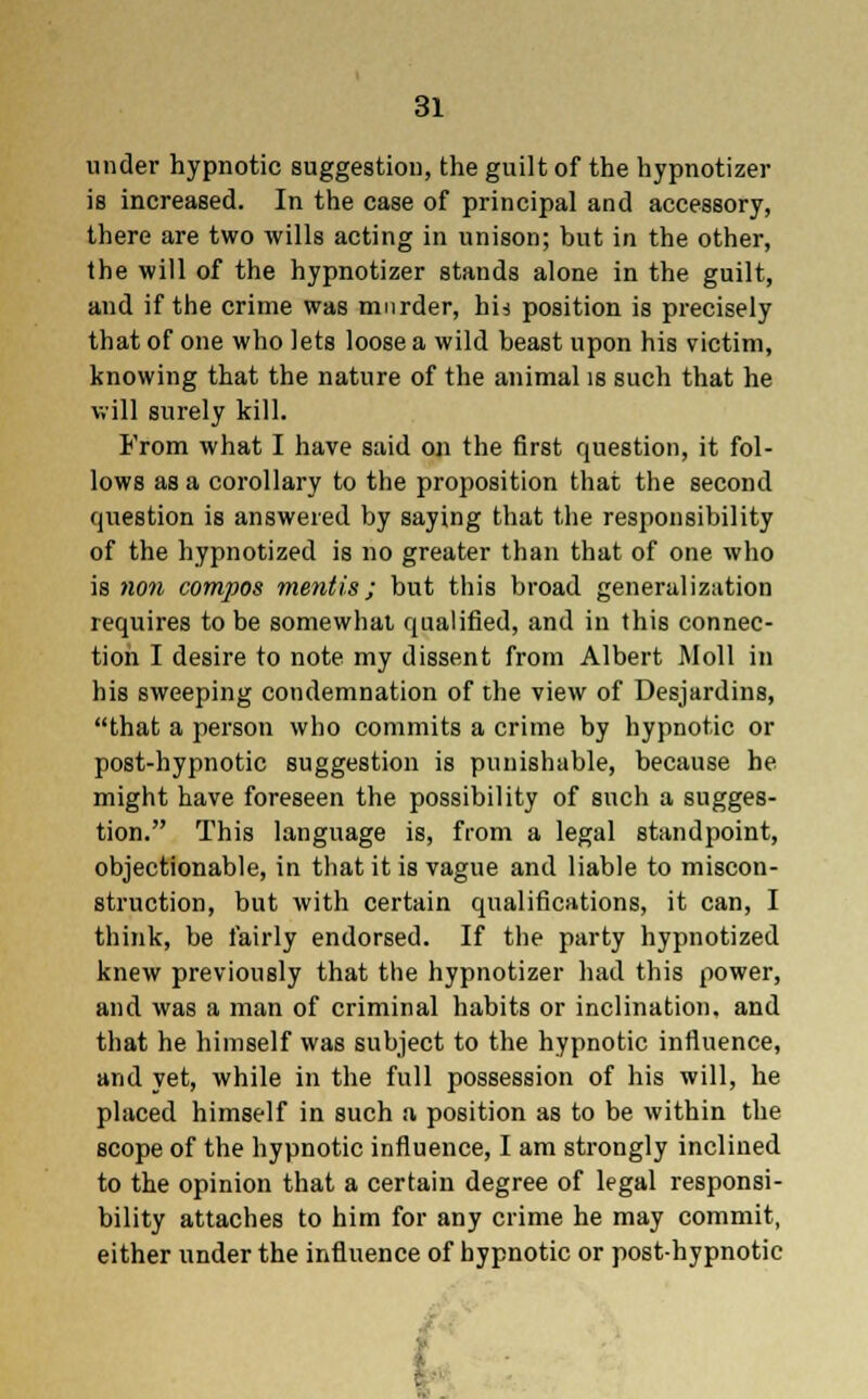 under hypnotic suggestion, the guilt of the hypnotizer is increased. In the case of principal and accessory, there are two wills acting in unison; but in the other, the will of the hypnotizer stands alone in the guilt, and if the crime was murder, hi* position is precisely that of one who lets loose a wild beast upon his victim, knowing that the nature of the animal is such that he will surely kill. From what I have said on the first question, it fol- lows as a corollary to the proposition that the second question is answered by saying that the responsibility of the hypnotized is no greater than that of one who is non compos mentis • but this broad generalization requires to be somewhat qualified, and in this connec- tion I desire to note my dissent from Albert Moll in his sweeping condemnation of the view of Desjardins, that a person who commits a crime by hypnotic or post-hypnotic suggestion is punishable, because he might have foreseen the possibility of such a sugges- tion. This language is, from a legal standpoint, objectionable, in that it is vague and liable to miscon- struction, but with certain qualifications, it can, I think, be fairly endorsed. If the party hypnotized knew previously that the hypnotizer had this power, and was a man of criminal habits or inclination, and that he himself was subject to the hypnotic influence, and yet, while in the full possession of his will, he placed himself in such a position as to be within the scope of the hypnotic influence, I am strongly inclined to the opinion that a certain degree of legal responsi- bility attaches to him for any crime he may commit, either under the influence of hypnotic or post-hypnotic