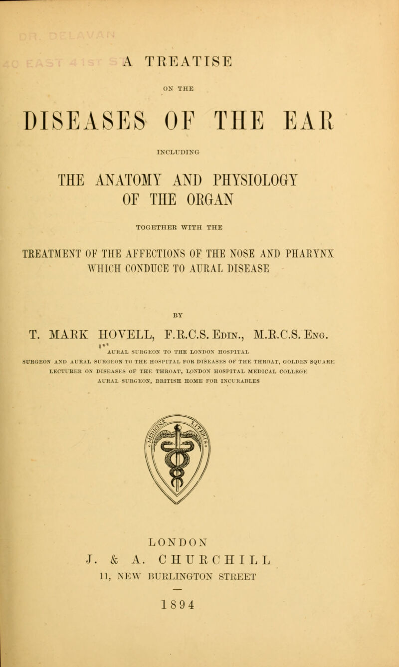 A TREATISE DISEASES OF THE EAR INCLUDING THE ANATOMY AND PHYSIOLOGY OF THE ORGAN TOGETHER WITH THE TREATMENT OF THE AFFECTIONS OF THE NOSE AND PHARYNX ^MIICH CONDUCE TO AURAL DISEASE T. MAEK HOYELL, F.E.C.S.Edin., M.E.C.S.Eng. AURAL SURGEON TO THE LOXDOX HOSPITAL SUUGEON AXD AURAL SURGEON TO THE HOSPITAL FOR DISEASES OF THE THROAT, GOLDEN SQUARE LECTURER ON DISEASES OF THE THROAT, LONDON HOSPITAL MEDICAL COLLEGE AURAL SURGEON, BRITISH HOME FOR INCURABLES LONDON J. & A. CHUECHILL 11, NEW BURLINGTON STIIEET 1894