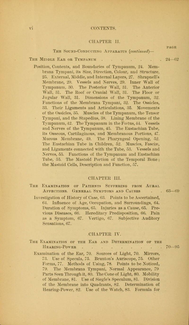 CHAPTER II. The Sound-Conducting Apparatus {continued)— The Middle ]']aii or Tympanum Position, Contents, and Boundaries of Tympanum, 24. Mem- brana Tymi)ani, its Size, Direction, Colour, and Structure, 2o. External, Middle, and Internal Layers, 27. Shrapnells ^Membrane, 29. Vessels and Nerves, 29. Inner Wall of Tympanum, 30. The Posterior Wall, 31. The Anterior AVall, 31. The Roof or Cranial Wall, 31. The Floor or Jugular Wall, 31. Dimensions of the Tympanum, 32. Functions of the Membrana Tyrapani, 32. The Ossicles, 33. Their Ligaments and Articulations, 35. Movements of the Ossicles, 3o. Muscles of the Tympanum, the Tensor Tympani, and the Stapedius, 38. Lining Membrane of the Tympanum, 42. The Tympanum in the Foetus, 44. Vessels and Nerves of the Tympanum, 45. The Eustachian Tube, its Osseous, Cartilaginous, and Membranous Portions, 47. Mucous Membrane, 49. The Pharyngeal Opening, 'y2. The Eustachian Tube in Children, 52. Muscles, Fasciae, and Ligaments connected with the Tube, 53. Vessels and Nerves, 55. Functions of the Tympanum and Eustachian Tube, 55. The Mastoid Portion of the Temporal Bone : the Mastoid Cells, Description and Function, 57. page 24—(J2 CHAPTER III. The Examination of Patients Suffering from Aural Affections. General Symptoms and Causes Investigation of History of Case, (io. Points to be Ascertained, 64. Influence of Age, Occupation, and Surroundings, 64. Duration of Symptoms, 65. Injuries as a Cause, 65. Pre- '\'ious Diseases, 66. Hereditary Predisposition, 66. Pain as a Symptom, 67. A'ertigo, 67. Subjective Auditory Sensations, 67. 63—69 CHAPTER IV. The Examination of the Ear and Determination of the Hearing-Power 70- Examination of the Ear, 70. Sources of Light, 70. Mirrors, 73. Use of Specula, 75. Brunton's Auriscope, 75. Other Forms, 77. Methods of Using, 78. Points to be Noticed, 79. The Membrana Tympani, Normal Appearance, 79 Parts Seen Through it, 80. The Cone of Light, 80. Mobility of Membrane, 81. Use of Siegle's Speculum, 81. Division of the Membrane into Quadrants, S-2. Determination of Hearing-Power, 82. Use of the Watch, 83. Formula for S)o