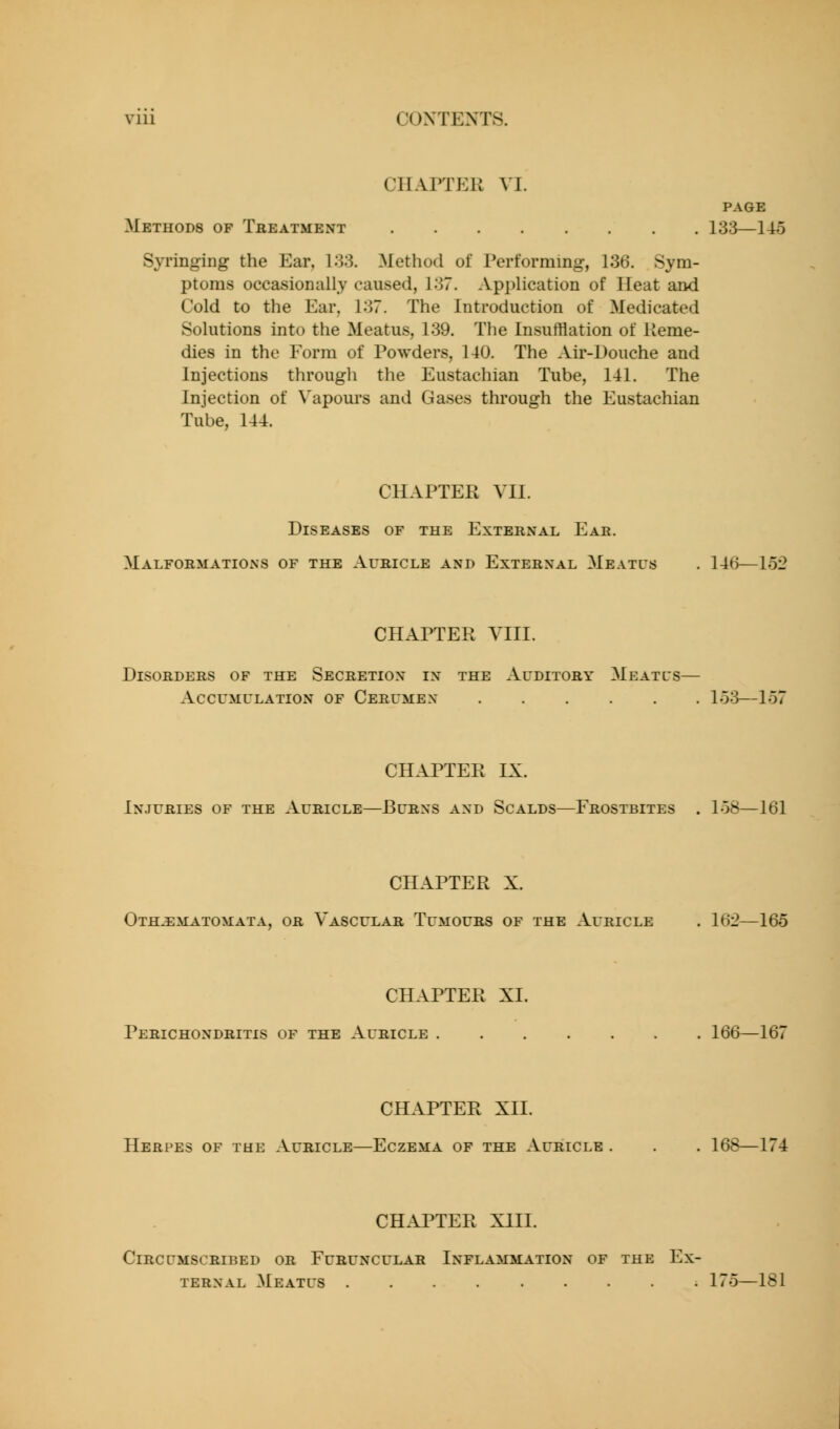 CHAPTER VI. PAGE Methods of Treatment 133—145 Syringing the Ear, 133. Method of Performing, 136. Sym- ptoms occasionally caused, 137. Application of Heat and Cold to the Ear, 137. The Introduction of Medicated Solutions into the Meatus, 139. The Insufflation of Ueme- dies in the Form of Powders, 140. The Air-Douche and Injections through the Eustachian Tube, 141. The Injection of Vapom's and Gases through the Eustachian Tube, 144. CHAPTER VII. Diseases of the External Eae. Malformations of the Auricle and External Meatus . 146—152 CHAPTER VIII. Disorders of the Secretion in the Auditory Meatcs— Accumulation of Cerumen lo3—157 CHAPTER IX. Injuries of the Auricle—Burns and Scalds—Frostbites . 158—161 CHAPTER X. Othjematomata, or Vascular Tumours of the Auricle . 162—165 CHAPTER XL Perichondritis of the Auricle 166—167 CHAPTER XII. Herpes of the Auricle—Eczema of the Auricle . . . 168—174 CHAPTER XIII. Circumscribed or Furuncular Inflammation of the Ex- ternal Meatus 175—181