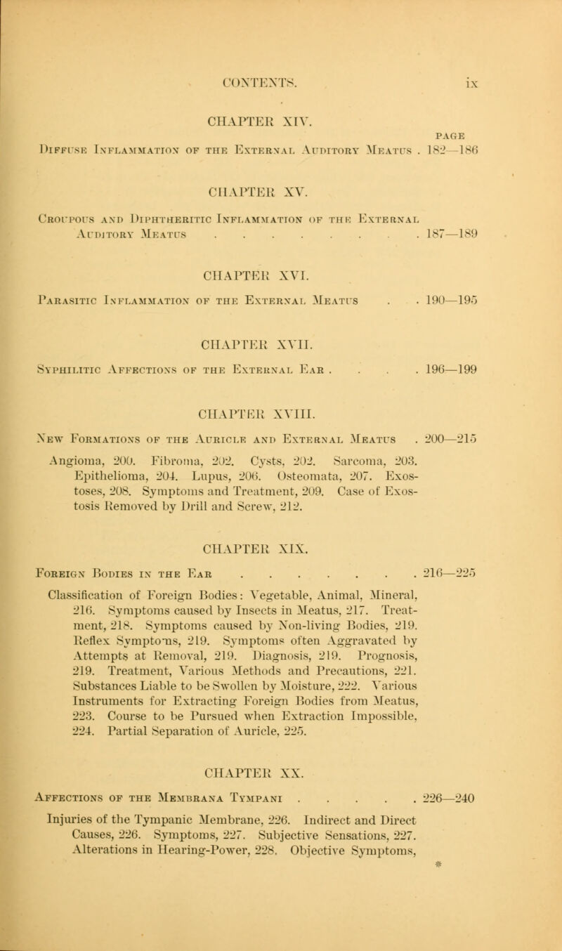 CHAPTER XIV. PAGE DlFFlSE IXFLAMMATIOX OF THE ExTER>;AL AuDITORY ^IeATL^S . 182—186 CHAPTER XV. CRorpors and Diphtheritic Inflammation of the External Ai'DjToRv Meatl's 187—189 CHAPTER XVT. Parasitic Inflammation of the External Meatus . . 190—19o CHAPTER XVII. Syphilitic Affections of the External Eah .... 196—199 CHAPTER XVIII. New Formations of the Auricle and External Meatus . :?00—'21o Angioma, 200. Fibroma, 202. Cysts, 202, Sarcoma, 203. Epithelioma, 204. Lupus, 206. Osteomata, 207. Exos- toses, 208. Symptoms and TreatQient, 209. Case of Exos- tosis Removed by Drill and Scre^v, 212. CHAPTER XIX. Foreign P)0Dies in the Ear 216—^^o Classification of Foreign Bodies: ^'egetable, Animal, Mineral, 216. Symptoms caused by Insects in Meatus, 217. Treat- ment, 218. Symptoms caused by Non-living Bodies, 219. Reflex Symptoms, 219. Symptoms often Aggravated by Attempts at Removal, 219. Diagnosis, 219. Prognosis, 219, Treatment, Various Methods and Precautions, 221. Substances Liable to be Swollen by Moisture, 222. Various Instruments for Extracting Foreign P>odies from Meatus, 223. Course to be Pursued when Extraction Impossible, 224. Partial Separation of Auricle, '2-2'^). CHAPTER XX, Affections of the Membrana Tympani 226—240 Injuries of the Tympanic Membrane, 226. Indirect and Direct Causes, 226. Symptoms, 227. Subjective Sensations, 227, Alterations in Hearing-Power, 228. Objective Symptoms,