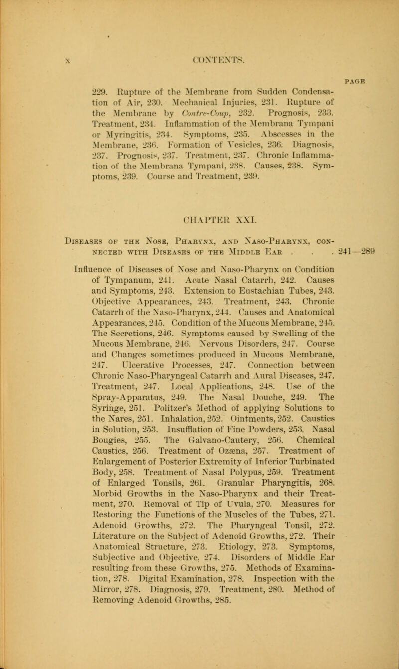 PAGE •229. lluptnre of the Membrane from Sudden Condensa- tion of Air, 230. Mechanical Injuries, 231. liupture of the Membrane by Contre-Coup, 232. Prognosis, 233. Treatment, 234. Inflammation of the Membrana Tympani or Myrintifitis, 234. Symptoms, 23o. Abscesses in the Membrane. 23(i. Formation of Vesicles, 236. Diagnosis. 237. Prognosis, 237. Treatment, 237. Chronic Inflamma- tion of the Membrana Tympani, 23S. Causes, 238. Sym- ptoms, 239. Course and Treatment, 239. CHAPTER XXI. Diseases of the Xose, Pharynx, and Xaso-Pharynx, con- nected WITH Diseases of the Middle Ear . . . 241—289 Influence of Diseases of Xose and Xaso-Pharynx on Condition of Tympanum, 241. Acute Nasal Catarrh, 242. Causes and Symptoms, 243. Extension to Eustachian Tubes, 243. Objective Appearances, 243. Treatment, 243. Chronic Catarrh of the Naso-Pharynx, 244. Causes and Anatomical Appearances, 24o. Condition of the Mucous Membrane, 24.). The Secretions, 246. Symptoms caused by Swelling of the Mucous Membrane, 246. Nervous Disorders, 247. Course and Changes sometimes produced in Mucous Membrane, 247. Ulcerative Processes, 247. Connection between Chronic Naso-Pharyngeal Catarrh and Aural Diseases, 247. Treatment, 247. Local Applications, 248. Use of the Spray-Apparatus, 249. The Nasal Douche, 249. The Syringe, 251. Politzer's Method of applying Solutions to the Nares, 251. Inhalation, 252. Ointments, 252. Caustics in Solution, 253. InsufBation of Fine Powders, 253. Nasal Bougies, 255. The Galvano-Cautery, 256. Chemical Caustics, 256. Treatment of Ozaena, 257. Treatment of Enlargement of Posterior Extremity of Inferior Turbinated Body, 258. Treatment of Nasal I^olypus, 259. Treatment of Enlarged Tonsils, 261. Granular Pharyngitis, 268. Morbid Growths in the Naso-Pharynx and their Treat- ment, 270. Removal of Tip of Uvula, 270. Measures for Restoring the Eunctions of the Muscles of the Tubes, 271. Adenoid Growths, 272. The Pharyngeal Ton.sil, 272. Literature on the Subject of Adenoid Growths, 272. Their Anatomical Structure, 273. F^tiology, 273. Symptoms, Subjective and Objective, 274. Disorders of Middle Ear resulting from these Growths, 275. Methods of Examina- tion, 278. Digital F^xamination, 278. Inspection with the Mirror, 278. Diagnosis, 279. Treatment, 280. Method of Removing Adenoid Grow^ths, 285. kd