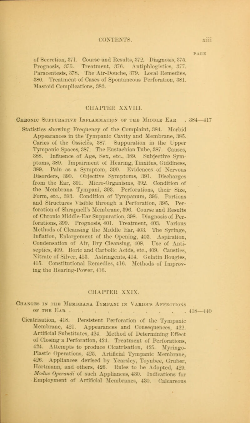 of Secrt^ion, 371. Course and Results, 372. Diagnosis, 37o. Prognosis, 37o. Treatment, 376. Antiphlo<d^tics, 377. Paracentesis, 378. The Air-Douche, 379. Local IJeniedies, 380. Treatment of Cases of Spontaneous Perforation, 381. Mastoid Complications, 383. CIIAPTEK XXVIII. Cheoxic Suppueative Inflammation of the Middle Eab . 384—417 Statistics showing Frequency of the Complaint, 384. Morbid Appearances in the Tympanic Cavity and Membrane, 385. Caries of the Ossicles, 387. Suppuration in the Upper Tympanic Spaces, 387. The Eustachian Tube, 387. Causes, 388. Influence of Age, Sex. etc.. 389. Subjective Sym- ptoms, 389. Impairment of Hearing, Tinnitus, Giddiness, 389. Pain as a Symptom, 390. P^vidences of Nervous Disorders, 390. (Objective Symptoms, 391. Discharges from the Ear, 391. Micro-Organisms, 392. Condition of the Membrana Tympani, 393. Perforations, their Size, Form, etc., 393. Condition of TjTnpanum, 39o. Portions and Structures Visible through a Perforation, 39o. Per- foration of Shrapnell's Membrane, 396. Course and I-iesults of Chronic Middle-Ear Suppuration, 398. Diagnosis of Per- forations, 399. Prognosis, 401. Treatment, 403. Various Methods of Cleansing the Middle Ear, 403. The Syringe, Inflation, f^nlargement of the Opening, 403. Aspiration, Condensation of Air, Dry Cleansing, 408. Use of Anti- septics, 409. Boric and Carbolic Acids, etc., 409. Caustics, Nitrate of Silver, 413. Astringents, 414. Gelatin Bougies, 415. Constitutional Kemedies, 416. Methods of Improv- ing the Hearing-Power. 416. CIIAPTEK XXIX. Changes in the Membbana T\-mpani in Vabiols Affections OF the Ear 418—440 Cicatrisation, 418. Persistent Perforation of the Tympanic Membrane, 421. Appearances and Consequences, 422. Artificial Substitutes, 424. Method of Determining Effect of Closing a Perforation, 424. Treatment of Perforations, 424. Attempts to produce Cicatrisation, 425. Myringo- Plastic Operations, 425. Artificial Tympanic Membrane, 426. Appliances devised by Yearsley, Toynbee, Gruber, Ilartmann, and others, 426. Kules to be Adopted, 429. Modus Operandi of such Appliances, 430. Indications for Employment of Artificial Membranes, 43^J. Calcareous