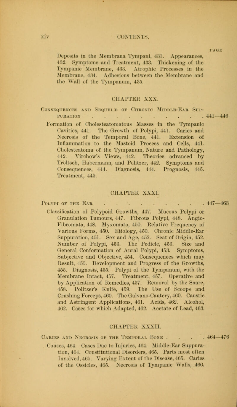 (.'OXTEXTS. ]'AGE Deposits in the Membrana Tynipani, 431. Appearances, 432. Symptoms and Treatment, 433. Thickening of the Tympanic Membrane, 433. Atrophic Processes in the Membrane, 434. Adhesions between the Membrane and the Wall of tlie Tympanum, 435. CHAPTER XXX. Consequences and Sequels of Chronic Middle-Ear Sup- puration 441—446 Formation of Cholesteatomatous Masses in the Tympanic Cavities, 441. The Growth of Polypi, 441. Caries and Xecrosis of the Temporal Bone, 441. Extension of Inflammation to the Mastoid Process and Cells, 441. Cholesteatoma of the Tympanum, Nature and Pathology, 442. Virchow's Views, 442. Theories advanced by Troltsch, Ilabermann, and Pulitzer, 442. Symptoms and Consequences, 444. Diagnosis, 444. Prognosis, 445. Treatment, 445. CHAPTER XXXI. Polypi of the Ear . 447—463 Classification of Polypoid Growths, 447. Mucous Polypi or Granulation Tumours, 447. Fibrous Polypi, 448. Angio- Fibromata, 448. Myxomata, 460. Relative Frequency of Various Forms, 450. Etiology, 450. Chronic Middle-Ear Suppuration, 451. Sex and Age, 452. Seat of Origin, 452. X^umber of Polypi, 453. The Pedicle, 453. Size and General Conformation of Aural Polypi, 453. Symptoms, Subjective and Objective, 454. Consequences which may Result, 455. Development and Progi*ess of the Grow^ths, 455. Diagnosis, 455. Polypi of the Tympanum, with the Membrane Intact, 457. Treatment, 457. Operative and by Application of Remedies, 457. Removal by the Snare, 458. Politzer's Knife, 459. The Use of Scoops and Crushing Forceps, 460. The Galvano-Cautery, 460. Caustic and Astringent Applications, 461. Acids, 462. Alcohol, 462. Cases for which Adapted, 462. Acetate of Lead, 463. CHAPTER XXXII. Caries and Xecrosis of the Temporal Pjone .... 464—476 Causes, 464. Cases Due to Injuries, 464. Middle-Ear Suppura- tion, 464. Constitutional Disorders, 465. Parts most often Involved, 465. Varying l^xtent of the Disease, 465. Caries of the Ossicles, 465. Xecrosis of Tympanic Walls, 466.