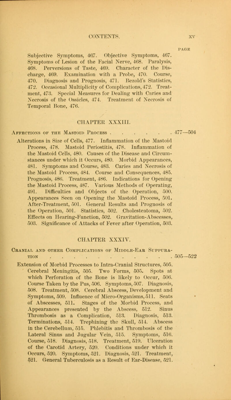 PAGE Subjective Symptoms, 467. (Objective Symptoms, 467. Symptoms of Lesion of the Facial Nerve, 468. Paralysis, 468. Perversions of Taste, 469. Character of the Dis- charge, 469. Examination with a Probe, 470. Course, 470. Diagnosis and Prognosis, 471. ]^»ezold's Statistics, 472. Occasional Multiplicity of Complications, 472. Treat- ment, 473. Special Measures for Dealing with Caries and Necrosis of the Ossicles, 474. Treatment of Necrosis of Temporal Hone, 476. CIlAPTEPt XXXIIl. Affections of the Mastoid Process 477—504 Alterations in Size of Cells, 477. Inflammation of the Mastoid Process, 478. Mastoid Periostitis, 478. Inflammation of the Mastoid Cells, 480. Causes of the Disease and Circum- stances under which it Occurs, 480. Morbid Appearances, 481. Symptoms and Course, 483. Caries and Necrosis of the Mastoid Process, 484. Course and Consequences, 485. Prognosis, 486. Treatment, 486. Indications for Opening the Mastoid Process, 487. Various Methods of Operating, 491. Difficulties and Objects of the Operation, 500. Appearances Seen on Opening the Mastoid Process, 501. After-Treatment, 501. General Results and Prognosis of the Operation, 501. Statistics, 502. Cholesteatoma, 502. Effects on Hearing-Function, 502. Gravitation-Abscesses, 503. Significance of Attacks of Fever after Operation, 503. CHAPTER XXXIV. Cranial and other Complications of Middle-P]ar, Suppura- tion 505—522 Extension of Morbid Processes to Intra-Cranial Structures, 505. Cerebral Meningitis, 505. Two Forms, 505. Spots at which Perforation of the Bone is likely to Occur, 506. Course Taken by the Pus, 506. Symptoms, 507. Diagnosis, 508. Treatment, 508. Cerebral Abscess, Development and Symptoms, 509. Influence of Micro-Organisms, 511. Seats of Abscesses, 511. Stages of the Morbid Process, and Appearances presented by the Abscess, 512. Sinus Thrombosis as a Complication, 513. Diagnosis, 513. Terminations, 514. Trephining the Skull, 514. Abscess in the Cerebellum, 515. Phlebitis and Thrombosis of the Lateral Sinus and .Jugular Vein, 515. Symptoms, 516. Course, 518. Diagnosis, 518. Treatment, 519. Ulceration of the Carotid Artery, 520. Conditions under which it Occurs, 520. Symptoms, 521. Diagnosis, 521. Treatment, 521. General Tuberculosis as a Result of Ear-Disease, 521.