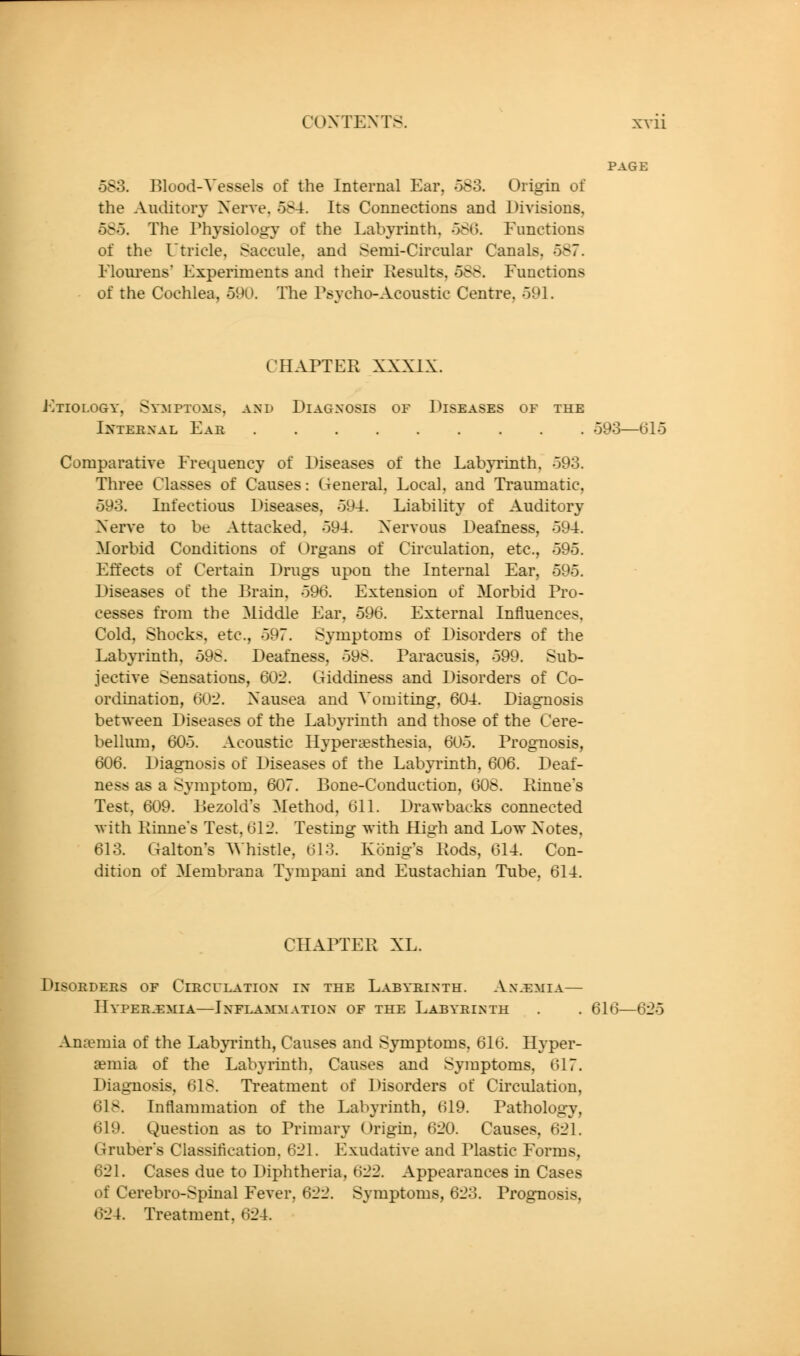 PAGE 583. Blood-Vessels of the Internal Ear, oS3. Origin of the Auditory Xerve, 584. Its Connections and Divisions, 585. The Physiology of the Labyrinth, 580. Functions of the Utricle, Saccule, and Semi-Circular Canals, 587. Eloui'ens' Experiments and their Results, 588. Functions of the Cochlea, 590. The Psycho-Acoustic Centre, 591. CHAPTER XXXIX. J-Itiology, Symptoms, and Diagnosis of Diseases of the Internal Ear 593—615 Comparative Frequency of Diseases of the Lab}Tinth, 593. Three Classes of Causes: General, Local, and Traumatic, 593. Infectious Diseases, 594. Liability of Auditory Xerve to be Attacked, 594. Xervous Deafness, 594. Morbid Conditions of Organs of Cii'culation, etc., 595. Effects of Certain Drugs upon the Internal Ear, 595. Diseases of the Brain, 596. Extension of Morbid Pro- cesses from the Middle Ear, 596. External Influences, Cold, Shocks, etc., 597. Symptoms of Disorders of the Labyrinth, 598. Deafness, 598. Paracusis, 599. Sub- jective Sensations, 60:2. Giddiness and Disorders of Co- ordination, dO'2. Xausea and Vomiting, 604. Diagnosis between Diseases of the Labyrinth and those of the Cere- bellum, 605. Acoustic Hyperesthesia, 605. Prognosis, 606. Diagnosis of Diseases of the Labyrinth, 606. Deaf- ness as a Symptom, 607. Bone-Conduction, 608. Rinne's Test, 609. Bezold's Method, 611. Drawbacks connected with Rinne's Test, 612. Testing with High and Low Xotes, 613. Galton's AVhistle, 613. Konig's Rods, 614. Con- dition of Membrana Tympani and Eustachian Tube, 614. CHAPTER XL. Disorders of Circulation in the Labyrinth. Ax.^mia— Hyperemia—Inflammation of the Labyrinth . . 616—625 Anaemia of the Labyrinth, Causes and S3anptoms, 616. Hyper- aemia of the Labyrinth, Causes and Symptoms, 617. Diagnosis, 618. Treatment of Disorders of Circulation, 618. Inflammation of the Labyrinth, 619. Pathology, 619. Question as to Primary Origin, 620. Causes, 621. Gruber's Classification, 621. Exudative and Plastic Forms, 621. Cases due to Diphtheria, 622. Appearances in Cases of Cerebro-Spinal Fever, 622. Symptoms, 623. Prognosis, 624. Treatment, 624.