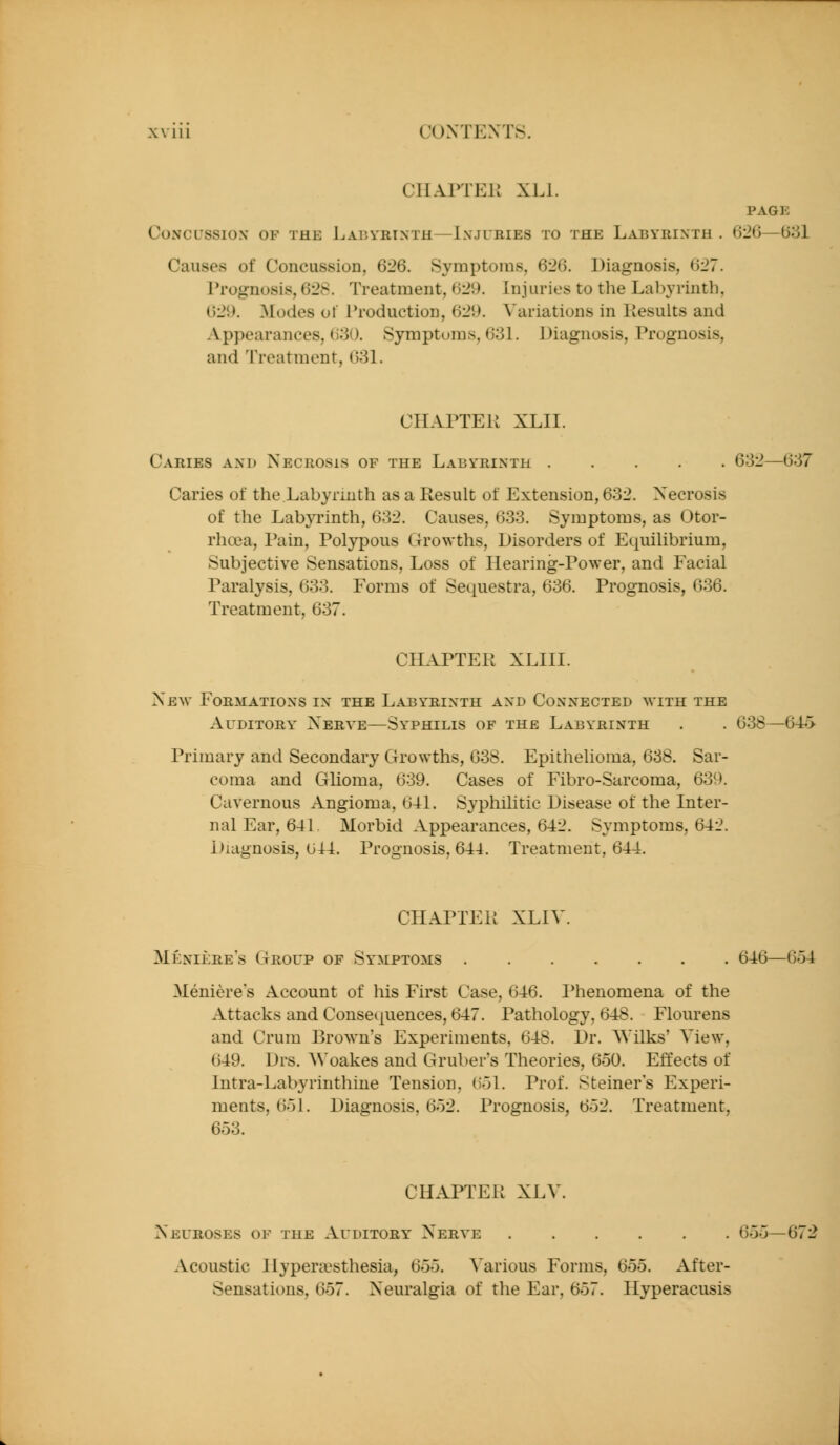 CHAPTER XLl. PAGE Concussion of the J^abyrtnth—Injuries to the Labyrinth . 6:20—0581 Causes of Concussion, 626. Symptoms, 626. Diagnosis, 627. Prognosis, 628. Treatment, 629. Injuries to the Lal)yrinth, 629. Modes of Production, 629. A'ariations in Results and Appearances, 680. Symptoms, 631. Diagnosis, Prognosis, and Treatment, 031. CHAPTER XLII. Caries and Necrosis of the Labyrinth 632—637 Caries of the Labyrmth as a Result of Extension, 632. Necrosis of the Labyrinth, 632. Causes, 633. Symptoms, as Otor- rhoea. Pain, Polypous Growths, Disorders of Equilibrium, Subjective Sensations, Loss of Hearing-Power, and Facial Paralysis, 633. Forms of Sequestra, 636. Prognosis, 036. Treatment, 637. CHAPTER XLIII. New Formations in the Labyrinth and Connected m'ith the Auditory Nerve—Syphilis of the Labyrinth . . 038—64i> Primary and Secondary Growths, 038. Epithelioma, 038. Sar- coma and Glioma, 039. Cases of Fibro-Sarcoma, 039. Cavernous Angioma, (Ul. Syphilitic Disease of the Inter- nal Ear, 64L Morbid Appearances, 642. Symptoms, 642. Diagnosis, 044. Prognosis, 644. Treatment, 644. CHAPTER XLIV. Meniiire's Group of Symptoms 646—654 Meniere's Account of his First Case, 646. I^henomena of the Attacks and Consequences, 647. Pathology, 648. Flourens and Crum Brown's Experiments, 648. Dr. Wilks' View, 649. Drs. AVoakes and Gruber's Theories, 650. Effects of Intra-Labyrinthine Tension, 051. Prof. Steiner's Experi- ments, 65L Diagnosis, 652. Prognosis, 652. Treatment, 653. CHAPTER XLV. Neuroses of the Auditory Nerve 655—672 Acoustic Ilypera?sthesia, 6oo. A'arious Forms, 655. After- Sensations, 657. Neuralgia of the Ear, 657. Hyperacusis