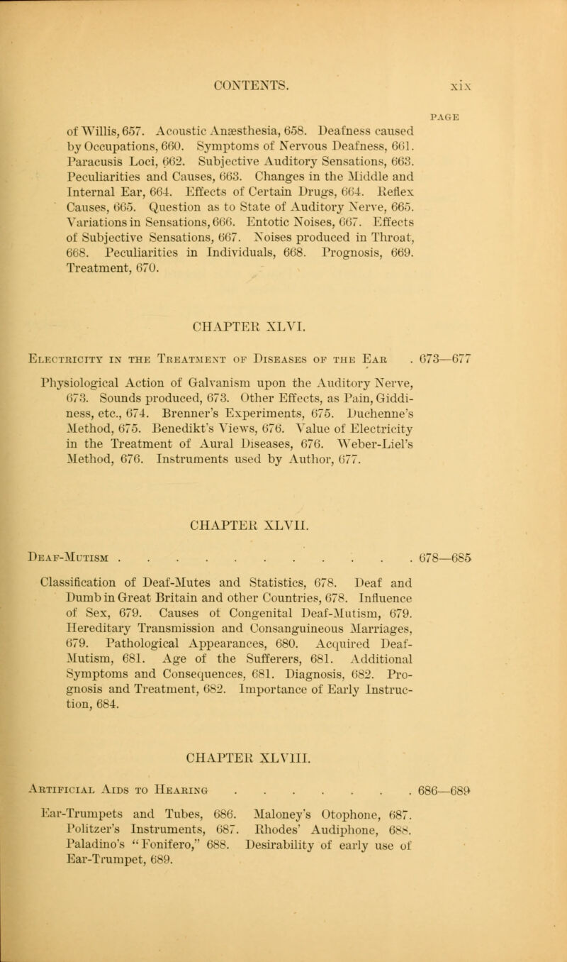 PAGE of Willis, 657. Acoustic Anaesthesia, 658. Deafness caused by Occupations, 660. Symptoms of Nervous Deafness, 661. Paracusis Loci, 662. Subjective Auditory Sensations, 663. Peculiarities and Causes, 663. Changes in the Middle and Internal Ear, 664. p]ffects of Certain Drugs, 664. Keflex Causes, 665. Question as to State of Auditory Nerve, 665. Variations in Sensations, 666. Entotic Noises, 667. Effects of Subjective Sensations, 667. Noises produced in Throat, 668. Peculiarities in Individuals, 668. Prognosis, 669. Treatment, 670. CHAPTER XLVI. Electricity in the Treatment of Diseases of the Ear . 673—67 Physiological Action of Galvanism upon the Auditory Nerve, 673. Sounds produced, 673. Other Effects, as Pain, Giddi- ness, etc., 674. Brenner's Experiments, 675. Duchenne's Method, 675. Benedikt's Views, 676. Value of Electricity in the Treatment of Aural Diseases, 676. AVeber-Liel's Method, 676. Instruments used by Author, 677. CHAPTER XLVII. Deaf-Mutism 678—685 Classification of Deaf-Mutes and Statistics, 678. Deaf and Dumb in Great Britain and other Countries, 678. Influence of Sex, 679. Causes ot Congenital Deaf-Mutism, 679. Hereditary Transmission and Consanguineous Marriages, 679. Pathological Appearances, 680. Acquired Deaf- Mutism, 681. Age of the Sufferers, 681. Additional Symptoms and Consequences, 681. Diagnosis, 682. Pro- gnosis and Treatment, 682. Importance of Early Instruc- tion, 684. CHAPTER XLVIII. Artificial Aids to Hearing 686—689 Ear-Trumpets and Tubes, 686. Maloney's Otophone, 687. Politzer's Instruments, 687. Rhodes' Audiphone, 688. Paladino's Eonifero, 688. Desirability of early use of Ear-Trumpet, 689.