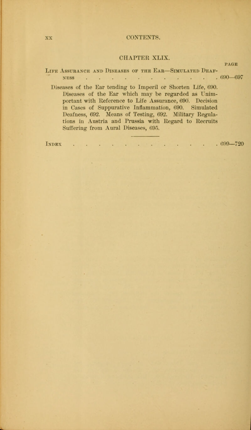CHAPTER XLIX. PAGE Life Assurance and Diseases of the Ear—Simulated Deaf- ness (190—697 Diseases of the Ear tending to Imperil or Shorten Life, 690. Diseases of the Ear which may be regarded as Unim- portant with lieference to Life Assurance, 690. Decision in Cases of Suppurative Inflammation, 690. Simulated Deafness, 692. Means of Testing, 692. Military Regula- tions in Austria and Prussia with Regard to Recruits Suffering from Aural Diseases, 69o. Index 699—720