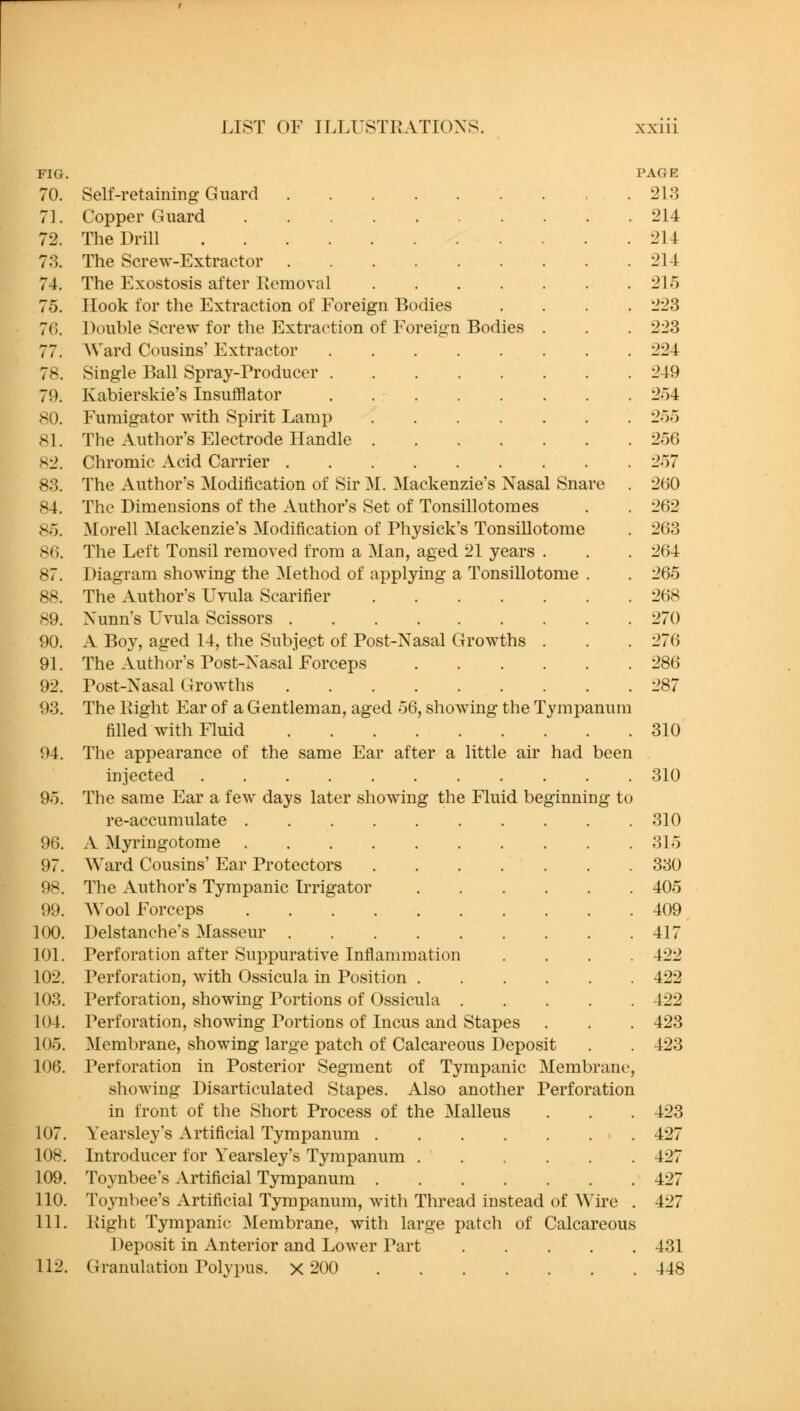 FIG. 70. 71. 72. 73. 74. 75. 7(). 77. 78. 79. 80. 81. 82. 83. 84. 8o. 80. 87. 88. 89. 90. 91. 92. 93. 94. 95. 96. 97. 98. 99. 100. 101. 102. 103. 104. 105. 106. 107. 108. 109. 110. 111. 112. Self-retaining Guard Copper Guard The Drill .... The Screw-Extractor The Exostosis after Removal Hook for the Extraction of Foreign Bodies Double Screw for the Extraction of Forei<i-n Bodies Ward Cousins Extractor Single Ball Spray-Producer . Kabierskie's Insufflator Fumigator with Spirit Lamp The Author's Electrode Handle Chromic Acid Carrier . The Author's Modification of Sir M. Mackenzie's Nasal Snare The Dimensions of the Author's Set of Tonsillotomes Morell Mackenzie's Modification of Physick's Tonsillotome The Left Tonsil removed from a Man, aged 21 years . Diagram showing the Method of applying a Tonsillotome . The Author's Uvula Scarifier iSunn's Uvula Scissors A Boy, aged 14, the Subject of Post-Nasal Growths . The Author's Post-Nasal Forceps Post-Nasal Growths The Right Ear of a Gentleman, aged 56, showing the Tympanum filled with Fluid The appearance of the same Ear after a little air had been injected .... The same Ear a few days later showing the Fluid beginning to re-accumulate A Myringotome Ward Cousins' Ear Protectors The Author's Tympanic Irrigator .... Wool Forceps Delstanche's Masseur Perforation after Suppurative Inflammation Perforation, with Ossicula in Position .... Perforation, showing Portions of Ossicula . Perforation, showing Portions of Incus and Stapes Membrane, showing large patch of Calcareous Deposit Perforation in Posterior Segment of Tympanic Membrane, showing Disarticulated Stapes. Also another Perforation in front of the Short Process of the Malleus Yearsley's Artificial Tympanum Introducer for Yearsley's Tympanum Toynbee's Artificial Tympanum ....... Toynbee's Artificial Tympanum, with Thread instead of Wire . Right Tympanic Membrane, with large patch of Calcareous Deposit in Anterior and Lower Part Granulation Polypus. X 200 PAGE 213 214 214 214 215 223 223 224 249 254 255 256 )/ 260 262 263 264 265 268 270 276 286 287 310 310 310 315 330 405 409 417 422 422 422 423 423 423 427 427 427 427 431 448
