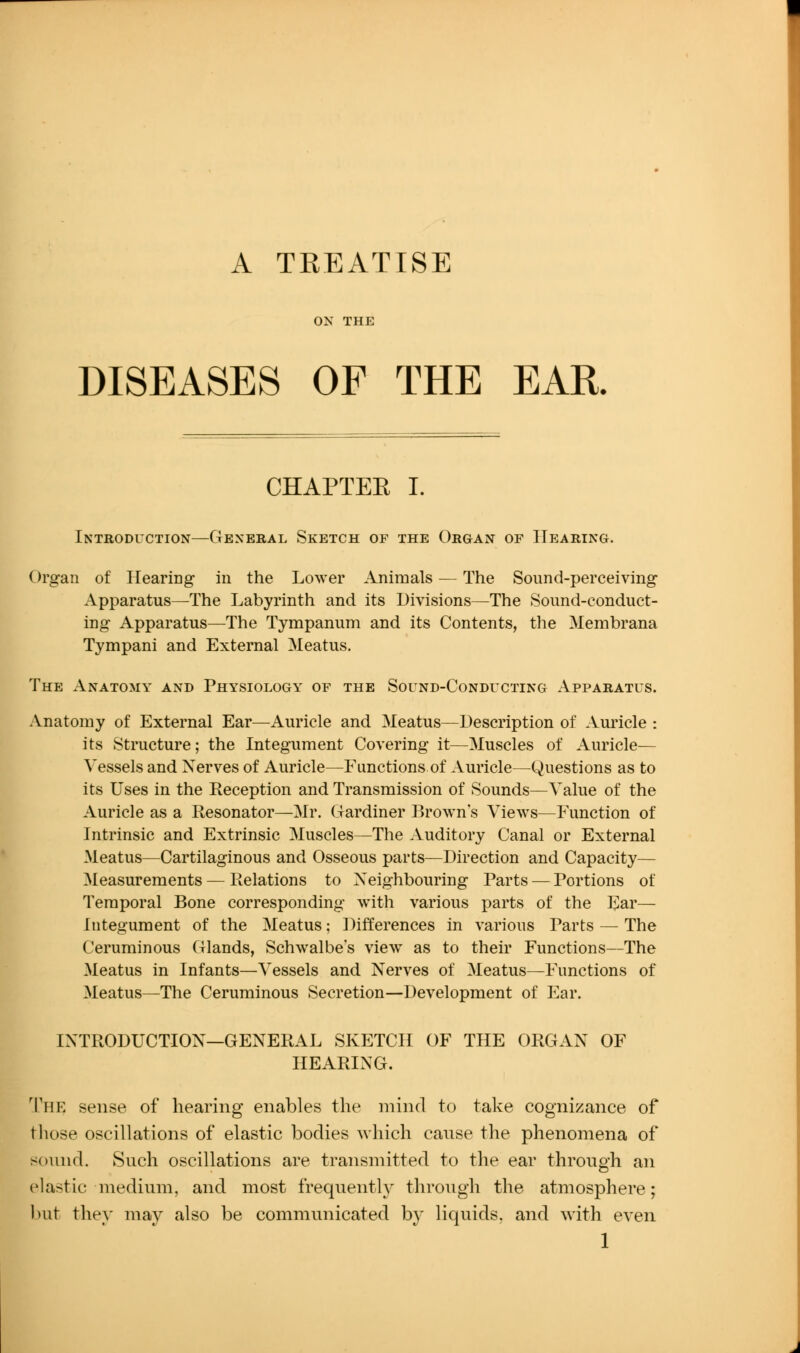 A TREATISE ON THE DISEASES OF THE EAR. CHAPTER I. Introduction—General Sketch of the Organ of Hearing. Organ of Hearing in the Lower Animals — The Sound-perceiving Apparatus—The Labyrinth and its Divisions—The Sound-conduct- ing Apparatus—The Tympanum and its Contents, the Membrana Tympani and External Meatus. The Anatomy and Physiology of the Sound-Conducting Apparatus. Anatomy of External Ear—Auricle and Meatus—Description of Auricle : its Structure; the Integument Covering it—Muscles of Auricle— Vessels and Nerves of Auricle—Functions of Auricle—Questions as to its Uses in the Reception and Transmission of Sounds—Value of the Auricle as a Resonator—Mr. Gardiner Brown's Views—Function of Intrinsic and Extrinsic Muscles—The Auditory Canal or External Meatus—Cartilaginous and Osseous parts—Direction and Capacity— Measurements — Relations to Neighbouring Parts — Portions of Temporal Bone corresponding with various parts of the Ear— Integument of the Meatus; Differences in various Parts — The Cerurainous Glands, Schwalbe's view as to their Functions—The Meatus in Infants—Vessels and Nerves of Meatus—Functions of Meatus—The Ceruminous Secretion—Development of Ear. INTRODUCTION—GENERAL SKETCH OF THE ORGAN OF HEARING. 'I'he sense of hearing enables the mind to take cognizance of those oscillations of elastic bodies Avliich cause the phenomena of sound. Such oscillations are transmitted to the ear through an elastic medium, and most frequently through the atmosphere; ))ut they may also be communicated by liquids, and with even