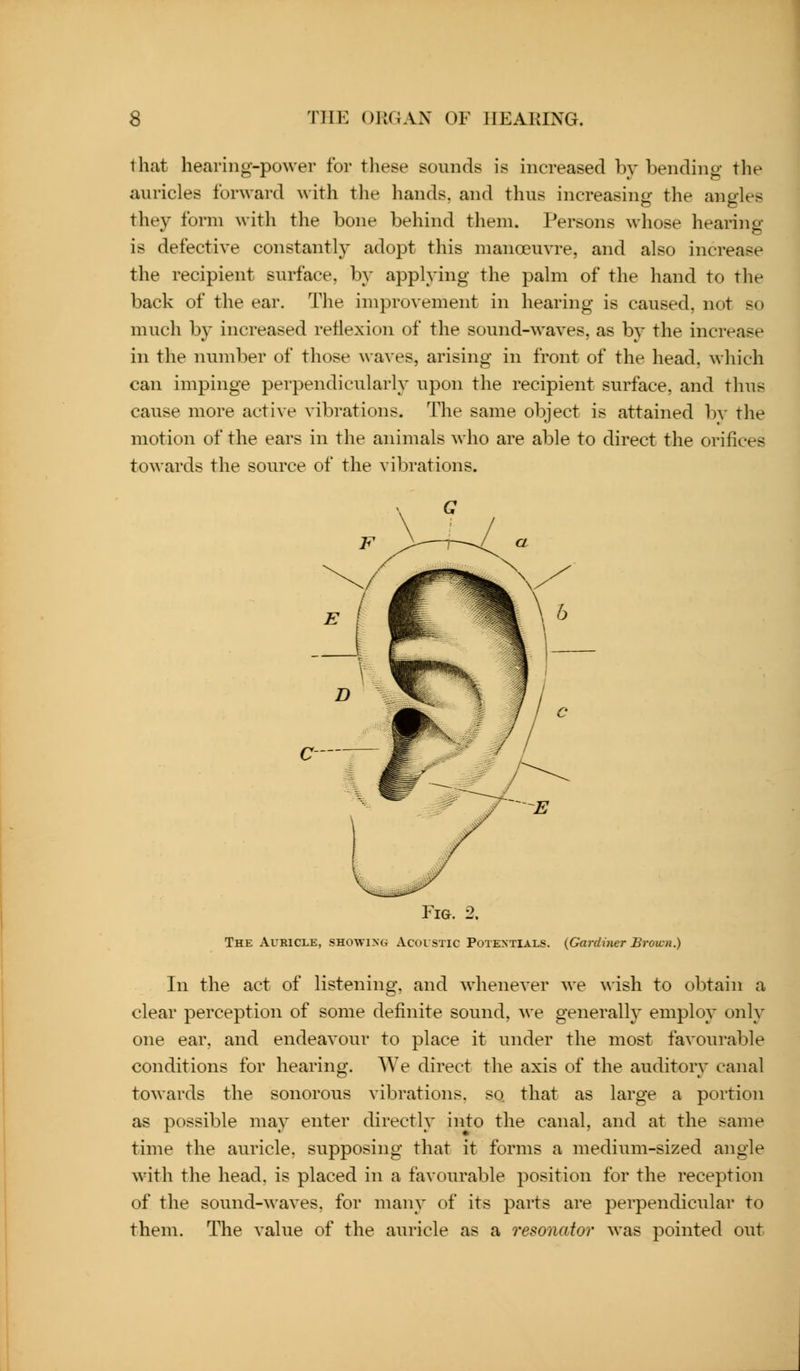 that hearing-power for these sounds is increased by bending the auricles forward with the hands, and thus increasing the angles they form with the bone behind them. Persons whose hearing- is defective constantly adopt this manoeuvre, and also increase the recipient surface, by applying the palm of the hand to the back of the ear. The improvement in hearing is caused, not so much by increased reflexion of the sound-waves, as by the increase in the number of those waves, arising in front of the head, which can impinge perpendicularly upon the recipient surface, and thus cause more active vibrations. The same object is attained bv the motion of the ears in the animals who are able to direct the orifices towards the source of the vibrations. c- Fig. 2. The Auricle, showing Acoistic Potentials. {Gardiner Brown.) In the act of listening, and whenever we \\ish to obtain a clear perception of some definite sound, we generalh' employ only one ear, and endeavour to place it under the most favourable conditions for hearing. We direct the axis of the auditory canal towards the sonorous vibrations, so that as large a portion as possible may enter directly into the canal, and at the same time the auricle, supposing that it forms a medium-sized angle with the head, is placed in a favourable position for the reception of the sound-waves, for many of its parts are perpendicular to them. The value of the auricle as a resonator was pointed out