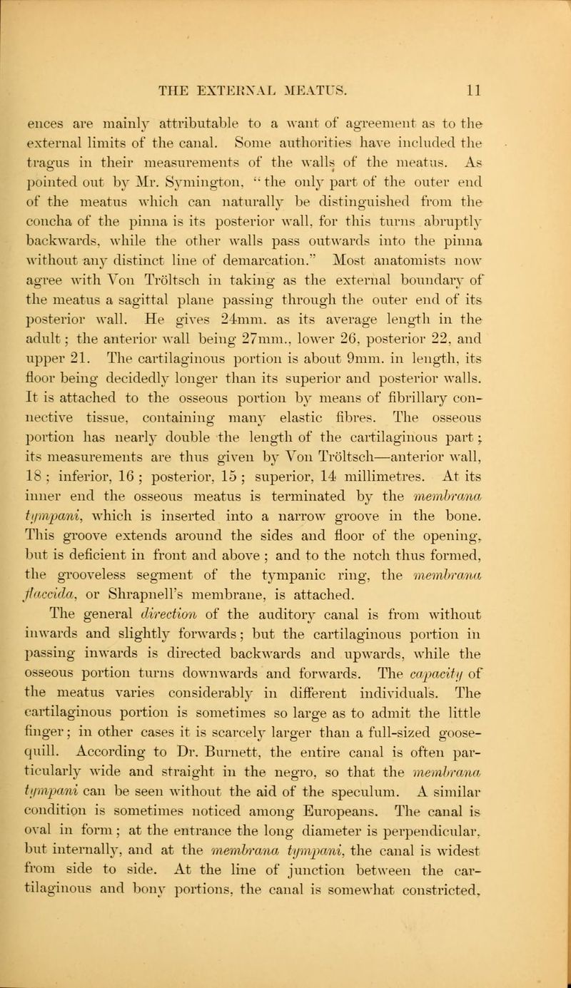 eiices are mainly attributable to a want of agreement as to the external limits of the canal. Some authorities have included the tragus in their measurements of the walls of the meatus. As pointed out by Mr. Symington.  the only part of the outer end of the meatus which can naturally be distinguished from the concha of the pinna is its posterior wall, for this turns abruptly backwards, while the other walls pass out\\'ards into the pinna ^vithout an}' distinct line of demarcation. Most anatomists now agree with Von Troltsch in taking as the external boundary of the meatus a sagittal plane passing through the outer end of its posterior wall. He gives 24mm. as its average length in the adult; the anterior wall being 27mm., lower 26, posterior 22. and upper 21. The cartilaginous portion is about 9mm. in length, its floor being decidedly longer than its superior and posterior walls. It is attached to the osseous portion by means of fibrillary con- nective tissue, containing many elastic fibres. The osseous portion has nearly double the length of the cartilaginous part; its measurements are thus given by Von Troltsch—anterior wall, 18 : inferior, 16 ; posterior, 15 ; superior, 14 millimetres. At its inner end the osseous meatus is terminated by the memhrana tiimpani, which is inserted into a narrow groove in the bone. This groove extends around the sides and floor of the opening, but is deficient in front and above ; and to the notch thus formed, the grooveless segment of the tympanic ring, the memhraim ffaccida. or Shrapnell's membrane, is attached. The general direction of the auditory canal is from without in^\•ards and slightly forwards; but the cartilaginous portion in passing inwards is directed backwards and upwards, while the osseous portion turns downwards and forwards. The capacifij of the meatus varies considerably in different individuals. The cartilaginous portion is sometimes so large as to admit the little finger; in other cases it is scarcelj' larger than a full-sized goose- quill. According to Dr. Burnett, the entire canal is often par- ticularly wide and straight in the negro, so that the memhrana tinnpani can be seen without the aid of the speculum. A similar condition is sometimes noticed among Europeans. The canal is oval in form ; at the entrance the long diameter is perpendicular, but internally, and at the memhrana tymjmni, the canal is widest from side to side. At the line of junction between the car- tilaginous and bony portions, the canal is somewhat constricted.