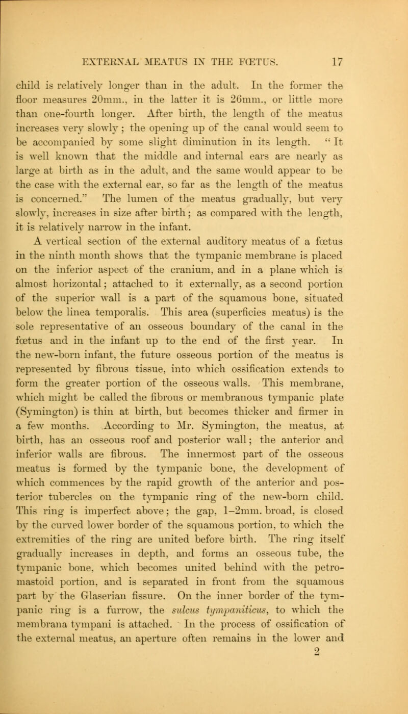 child is relatively longer than in the adult. In the former the floor measures 20mm., in the latter it is 26mm., or little more than one-fourth longer. After birth, the length of the meatus increases very slowlj^; the opening up of the canal would seem to be accompanied by some slight diminution in its length. '• It is well known that the middle and internal ears are nearly- as large at birth as in the adult, and the same would appear to be the case with the external ear, so far as the length of the meatus is concerned. The lumen of the meatus gradually, but ver}' slowly, increases in size after birth; as compared with the length, it is relatively narrow in the infant. A vertical section of the external auditory meatus of a foetus in the ninth month shows that the tpnpanic membrane is placed on the inferior aspect of the cranium, and in a plane which is almost horizontal; attached to it externalh^, as a second portion of the superior wall is a part of the squamous bone, situated below the linea temporalis. This area (superficies meatus) is the sole representative of an osseous boundaiy of the canal in the foetus and in the infant up to the end of the first year. In the new-born infant, the future osseous portion of the meatus is represented by fibrous tissue, into which ossification extends to form the greater portion of the osseous walls. This membrane, which might be called the fibrous or membranous t}Tiipanic plate (Symington) is thin at birth, but becomes thicker and firmer in a few months. According to Mr. Symington, the meatus, at birth, has an osseous roof and posterior wall; the anterior and inferior walls are fibrous. The innermost part of the osseous meatus is formed by the tvmpanic bone, the development of which commences by the rapid growth of the anterior and pos- terior tubercles on the tympanic ring of the new-born child. This ring is imperfect above; the gap, l-2mm. broad, is closed b}' the curved lower border of the squamous portion, to which the extremities of the ring are united before birth. The ring itself gradually increases in depth, and forms an osseous tube, the tympanic bone, which becomes united behind with the petro- mastoid portion, and is separated in front from the squamous part by the Glaserian fissure. On the inner border of the tym- panic ring is a furrow, the sulcus tumpaniticiis, to which the membrana tympani is attached. In the process of ossification of the external meatus, an aperture often remains in the lower and 9