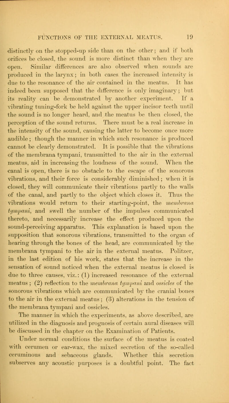 distinctly on the stopped-np side than on the other; and if both orifices be closed, the sound is more distinct than when they are open. Similar differences are also observed when sounds are produced in tlie larynx; in both cases the increased intensity is due to the resonance of the air contained in the meatus. It has indeed been supposed that the difference is only imaginary; but its reality can be demonstrated by another experiment. If a vibrating tuning-fork be held against the upper incisor teeth until the sound is no longer heard, and the meatus be then closed, the perception of the sound returns. There must be a real increase in the intensity of the sound, causing the latter to become once more audible ; though the manner in which such resonance is produced cannot be clearly demonstrated. It is possible that the vibrations of the membrana tympani, transmitted to the air in the external meatus, aid in increasing the loudness of the sound. When the canal is open, there is no obstacle to the escape of the sonorous vibrations, and their force is considerably diminished; when it is closed, they will communicate their vibrations partly to the walls of the canal, and partly to the object which closes it. Thus the vibrations would return to their starting-point, the membrana ti/mpani, and swell the number of the impulses communicated thereto, and necessarily increase the effect produced upon the sound-perceiving apparatus. This explanation is based upon the supposition that sonorous vibrations, transmitted to the organ of hearing through the bones of the head, are communicated by the membrana tympani to the air in the external meatus. Politzer, in the last edition of his work, states that the increase in the sensation of sound noticed when the external meatus is closed is due to three causes, viz.: (1) increased resonance of the external meatus ; (2) reflection to the membrana tipnpani and ossicles of the sonorous vibrations which are communicated by the cranial bones to the air in the external meatus; (3) alterations in the tension of the membrana tympani and ossicles. The manner in which the experiments, as above described, are utilized in the diagnosis and prognosis of certain aural diseases Avill be discussed in the chapter on the Examination of Patients. Under normal conditions the surface of the meatus is coated with cerumen or ear-wax, the mixed secretion of the so-called ceruminous and sebaceous glands. Whether this secretion subserves any acoustic purposes is a doubtful point. The fact