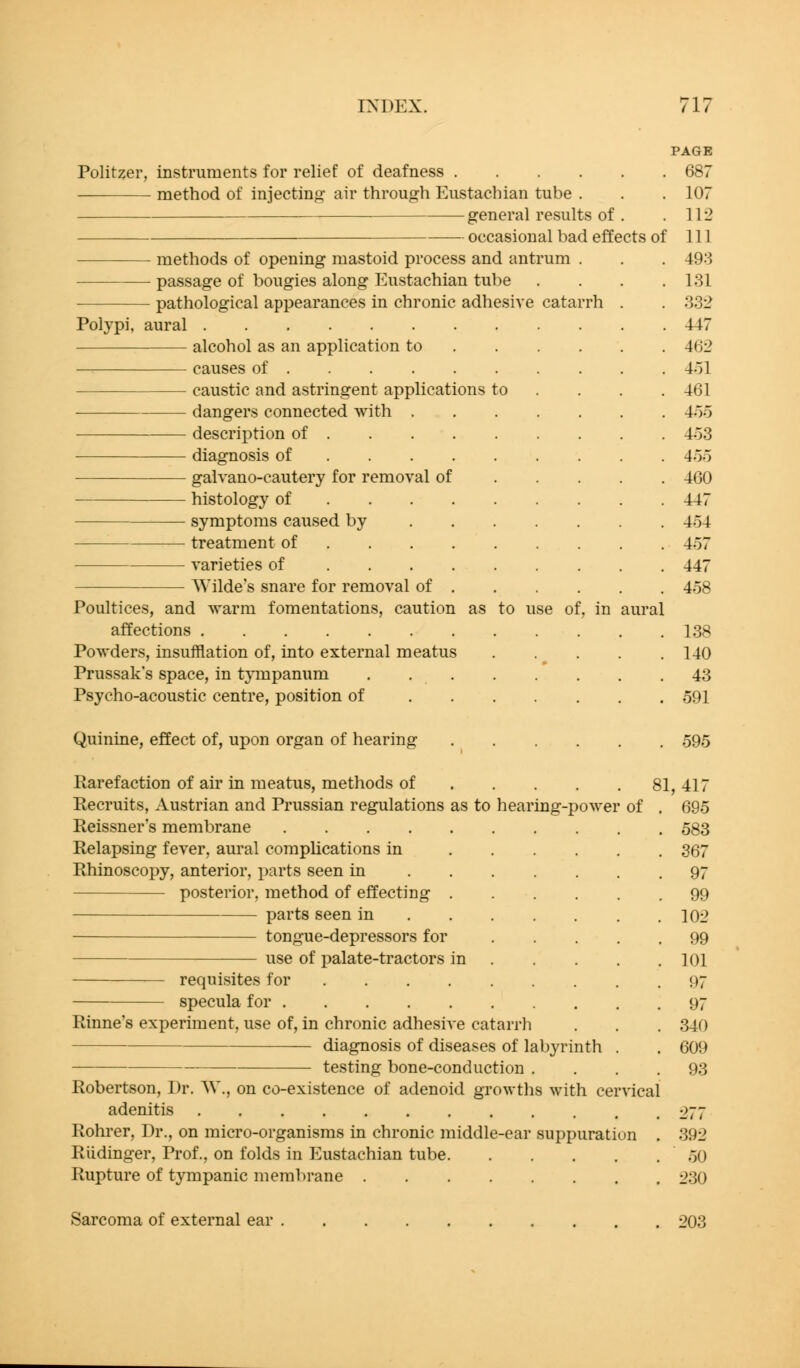 Politzer instruments for relief of deafness .... method of injecting air through Eustachian tube . general results of occasional bad methods of opening mastoid process and antrum . passage of bougies along Eustachian tube pathological appearances in chronic adhesive catarrh Polypi, aural — alcohol as an application to causes of caustic and astringent applications to dangers connected with . description of diagnosis of galvano-cautery for removal of histology of symptoms caused by . . . treatment of varieties of AVilde's snare for removal of . Poultices, and warm fomentations, caution as to affections Powders, insufflation of, into external meatus Prussak's space, in tympanum . . . Psycho-acoustic centre, position of . . . Quinine, effect of, upon organ of hearing Rarefaction of air in meatus, methods of Recruits, Austrian and Prussian regulations as to hearing-power Reissner's membrane Relapsing fever, aural complications in Rhinoscopy, anterior, parts seen in . . . posterior, method of effecting . parts seen in . . . tongue-depressors for use of palate-tractors in PAGE . 687 . 107 . 112 effects of 111 . 493 . 131 . 332 . 447 . 462 . 4ol . 461 . 4o5 . 453 . 4oo . 460 . 447 . 454 . 457 . 447 . 458 requisites for specula for Rinne's experiment, use of, in chronic adhesive catarrh diagnosis of diseases of labyrinth testing bone-conduction . Robertson, Dr. AV., on co-existence of adenoid growths with cervical adenitis Rohrer, Dr., on micro-organisms in chronic middle-ear suppuration Riidinger, Prof., on folds in P]ustachian tube. Rupture of tympanic membrane .... aural 81, of 138 140 43 591 595 417 695 583 367 97 99 102 99 101 97 97 340 609 93 392 50 230 Sarcoma of external ear 203