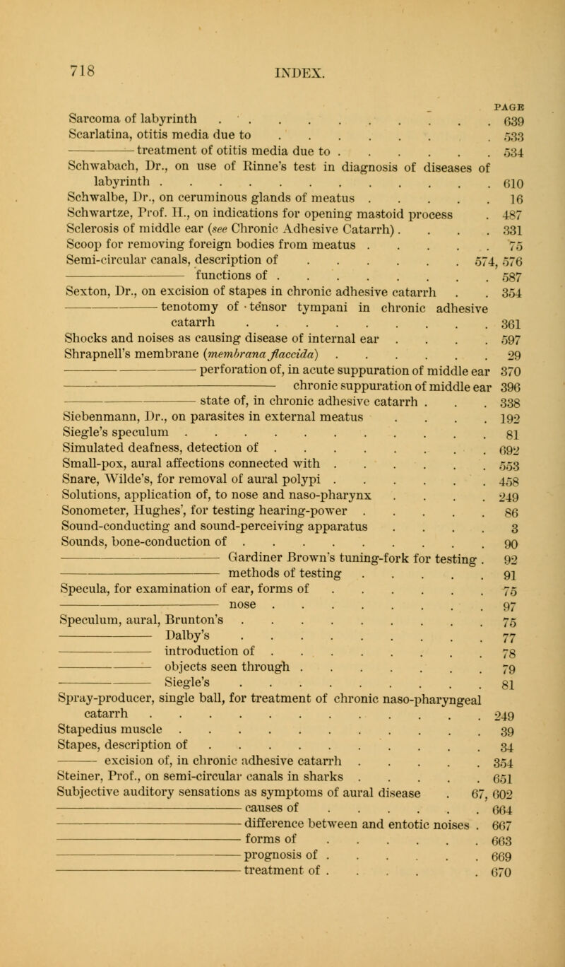 Sarcoma of labyrinth Scarlatina, otitis media due to treatment of otitis media due to Schwabach, Dr., on use of Rinne's test in diagnosis of diseases of labyrinth Schwalbe, Dr., on ceruminous glands of meatus .... Schwartze, Prof. II., on indications for opening mastoid process Sclerosis of middle ear {see Clironie Adhesive Catarrh). Scoop for removing foreign bodies from meatus .... Semi-circular canals, description of functions of Sexton, Dr., on excision of stapes in chronic adhesive catarrh tenotomy of • tensor tympani in chronic adhesive catarrh PAGE 039 r>33 o34 610 16 487 331 75 :, o76 587 354 361 597 29 Shocks and noises as causing disease of internal ear . Shrapnell's membrane {inemhrana Jlaccida) perforation of, in acute suppuration of middle ear 370 chronic suppm-ation of middle ear 396 state of, in chronic adhesive catarrh . Siebenmann, Dr., on parasites in external meatus Siegle's speculum Simulated deafness, detection of Small-pox, aural affections connected with Snare, Wilde's, for removal of aural polypi Solutions, application of, to nose and naso-pharynx Sonometer, Hughes', for testing hearing-power .... Sound-conducting and sound-perceiving apparatus Sounds, bone-conduction of Gardiner Brown's tuning-fork for testing methods of testing .... Specula, for examination of ear, forms of nose Speculum, aural, Brunton's Dalby's introduction of objects seen through Siegle's Spray-producer, single ball, for treatment of chronic naso-pharyngeal catarrh Stapedius muscle Stapes, description of excision of, in chronic adhesive catan'h Steiner, Prof., on semi-circular canals in sharks Subjective auditory sensations as symptoms of aural disease . 6 causes of difference between and entotic noises forms of prognosis of treatment of . 338 192 81 692 553 458 249 86 3 90 92 91 75 97 75 77 78 79 81 249 39 34 354 651 602 664 667 663 669 670