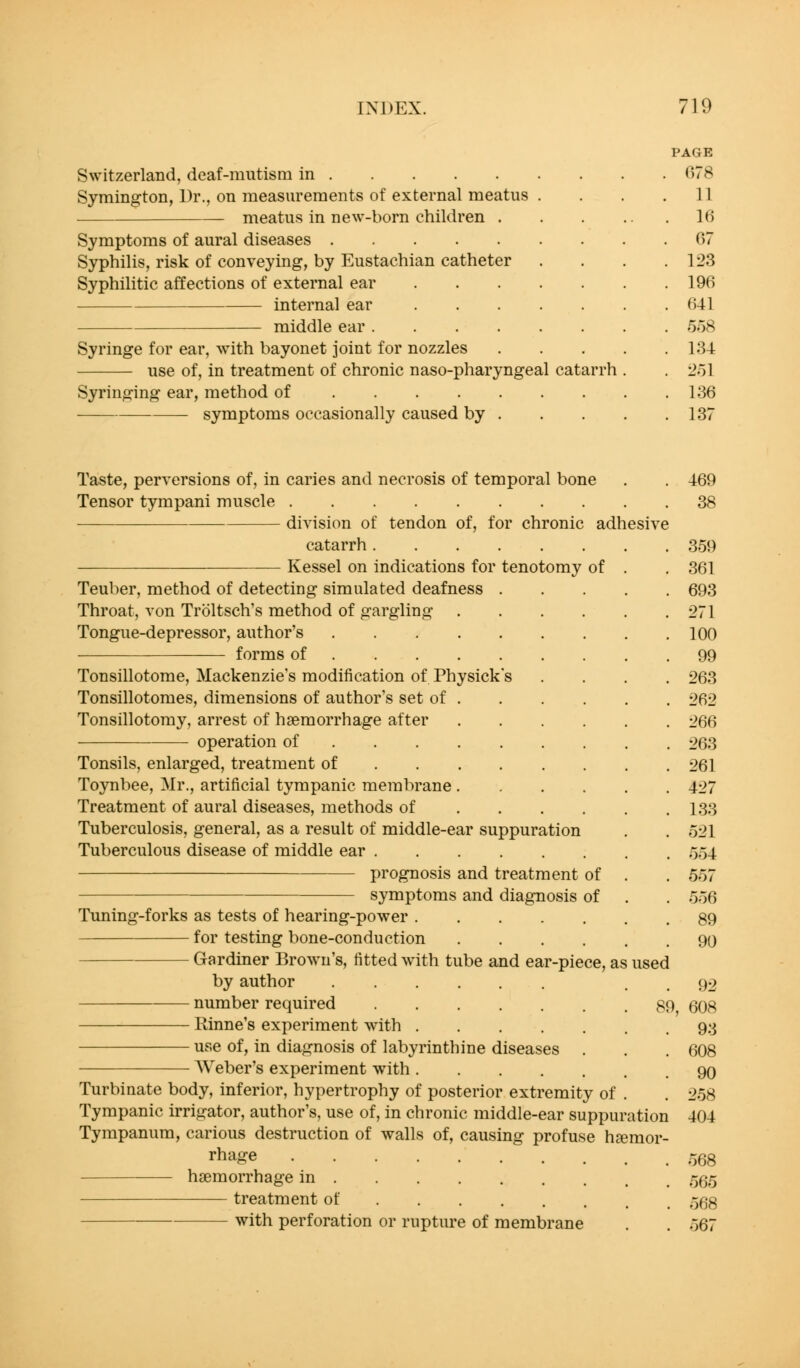 Switzerland, deaf-mutism in Symington, Ur., on measurements of external meatus . meatus in new-born children . Symptoms of aural diseases Syphilis, risk of conveying, by Eustachian catheter Syphilitic affections of external ear internal ear middle ear Syringe for ear, with bayonet joint for nozzles use of, in treatment of chronic naso-pharyngeal catarrh Syringing ear, method of symptoms occasionally caused by . PAGE r)78 11 16 67 123 196 641 558 134 251 136 137 Taste, perversions of, in caries and necrosis of temporal bone Tensor tympani muscle division of tendon of, for chronic adhesive catarrh Kessel on indications for tenotomy of Teuber, method of detecting simulated deafness Throat, von Troltsch's method of gargling Tongue-depressor, author's .... forms of ... . Tonsillotome, Mackenzie's modification of Physick Tonsillotomes, dimensions of author's set of . Tonsillotomy, arrest of haemorrhage after operation of ... . Tonsils, enlarged, treatment of . . . Toynbee, Mr., artificial tympanic membrane . Treatment of aural diseases, methods of Tuberculosis, general, as a result of middle-ear suppuration Tuberculous disease of middle ear prognosis and treatment of symptoms and diagnosis of Tuning-forks as tests of hearing-power for testing bone-conduction .... Gardiner Brown's, fitted with tube and ear-piece, as used by author .... number required 89^ Kinne's experiment with use of, in diagnosis of labyrinthine diseases . Weber's experiment with Turbinate body, inferior, hypertrophy of posterior extremity of Tympanic irrigator, author's, use of, in chronic middle-ear suppuration Tympanum, carious destruction of walls of, causing profuse haemor- rhage haemorrhage in treatment of with perforation or rupture of membrane 469 38 359 361 693 271 100 99 263 262 266 263 261 427 133 521 554 557 556 89 90 92 608 93 608 90 258 404 568 565 568 567