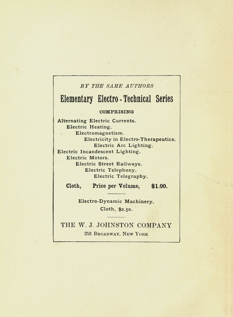 BY THE SAME AUTHORS Elementary Electro-Technical Series COMPRISING Alternating Electric Currents. Electric Heating. Electromagnetism. Electricity in Electro-Therapeutics. Electric Arc Lighting. Electric Incandescent Lighting. Electric Motors. Electric Street Railways. Electric Telephony. Electric Telegraphy. Cloth, Price per Volume, $1.00. Electro-Dynamic Machinery. Cloth, $2.50. THE W. J. JOHNSTON COMPANY 253 Broadway, New York