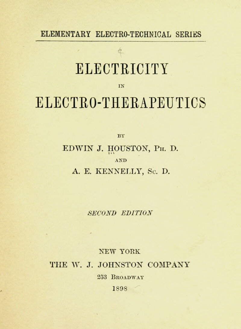 ELEMENTARY ELECTRO-TECHNICAL SERIES ELECTRICITY IN ELECTRO-THERAPEUTICS BY EDWIN J. HOUSTON, Ph. D. AND A. E. KENNELLY, Sc. D. SECOND EDITION NEW YORK THE W. J. JOHNSTON COMPANY 253 Broadway 189S