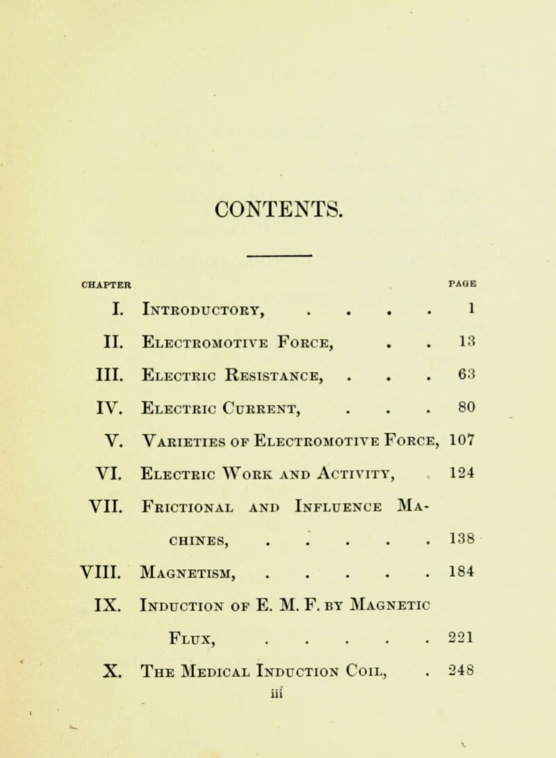 CONTENTS. I. Introductory, l II. Electromotive Force, . . 13 III. Electric Resistance, . . .68 IV. Electric Current, ... 80 V. Varieties of Electromotive Force, 107 VI. Electric Work and Activity, 124 VII. Frictional and Influence Ma- chines, 138 VIII. Magnetism, 184 IX. Induction of E. M. F. by Magnetic Flux, 221 X. The Medical Induction Coil, . 248