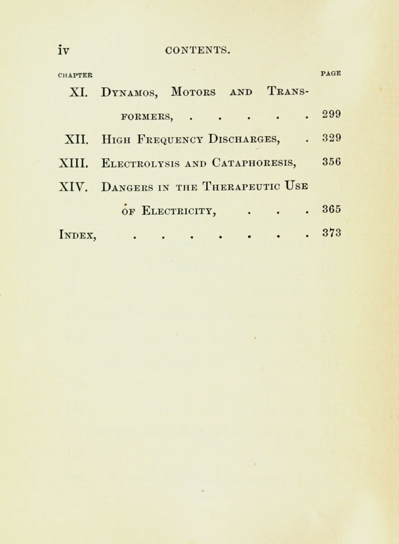 CHAPTER PAGE XI. Dynamos, Motors and Trans- formers, 299 XII. High Frequency Discharges, . 329 XIII. Electrolysis and Cataphoresis, 356 XIV. Dangers in the Therapeutic Use of Electricity, . . . 365 Index, 3?3