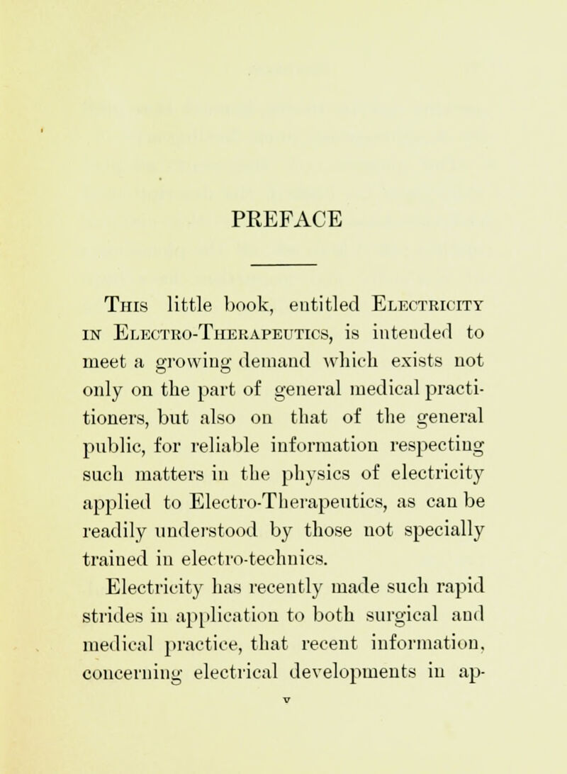 PREFACE This little book, entitled Electricity in Electro-Therapeutics, is intended to meet a growing demand which exists not only on the part of general medical practi- tioners, but also on that of the general public, for reliable information respecting such matters in the physics of electricity applied to Electro-Therapeutics, as can be readily understood by those not specially trained in electro-technics. Electricity has recently made such rapid strides in application to both surgical and medical practice, that recent information, concerning electrical developments in ap-