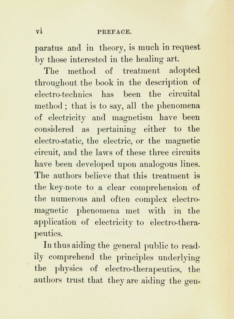paratus and in theory, is much in request by those interested in the healing art. The method of treatment adopted throughout the book in the description of electro-technics has been the circuital method ; that is to say, all the phenomena of electricity and magnetism have been considered as pertaining either to the electro-static, the electric, or the magnetic circuit, and the laws of these three circuits have been developed upon analogous lines. The authors believe that this treatment is the key-note to a clear comprehension of the numerous and often complex electro- magnetic phenomena met with in the application of electricity to electro-thera- peutics. In thus aiding the general public to read- ily comprehend the principles underlying the physics of electro-therapeutics, the authors trust that they are aiding the gen-