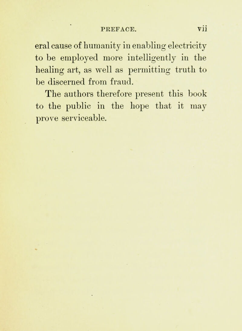 PREFACE. VI] eral cause of humanity in enabling electricity to be employed more intelligently in the healing art, as well as permitting truth to be discerned from fraud. The authors therefore present this book to the public in the hope that it may prove serviceable.
