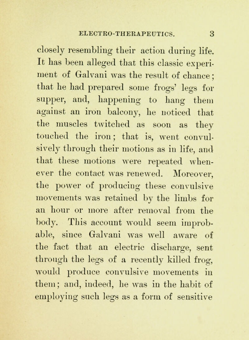 closely resembling their action during life. It lias been alleged that this classic experi- ment of Galvani was the result of chance; that he had prepared some frogs' legs for supper, and, happening to hang them against an iron balcony, he noticed that the muscles twitched as soon as they touched the iron; that is, went convul- sively through their motions as in life, and that these motions were repeated when- ever the contact was renewed. Moreover, the power of producing these convulsive movements was retained by the limbs for an hour or more after removal from the body. This account would seem improb- able, since Galvani was well aware of the fact that an electric discharge, sent through the legs of a recently killed frog, would produce convulsive movements in them; and, indeed, he was in the habit of employing such legs as a form of sensitive