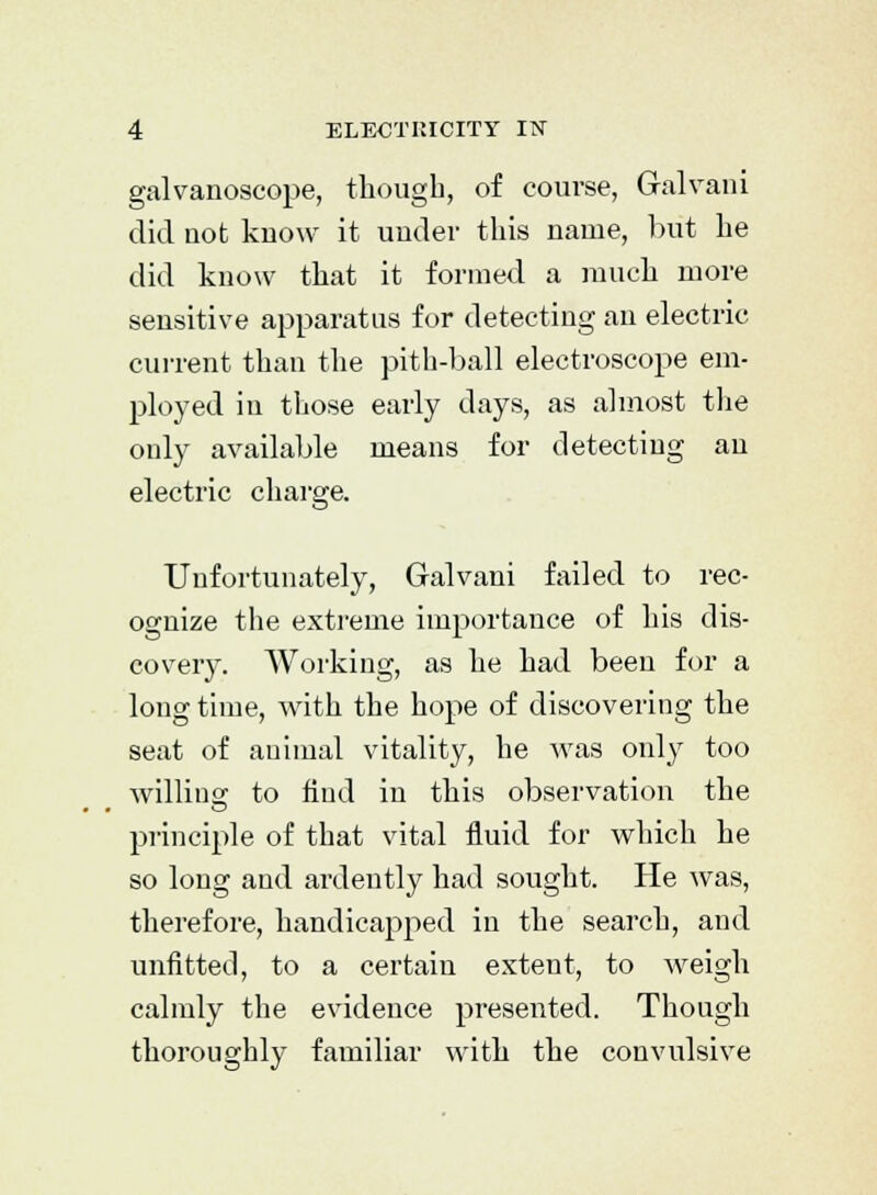 galvanoscope, though, of course, Gralvani did uot kuow it under this name, but he did know that it formed a much more sensitive apparatus for detecting an electric current than the pith-ball electroscope em- ployed in those early days, as almost the only available means for detecting an electric charge. Unfortunately, Galvani failed to rec- ognize the extreme importance of his dis- covery. Working, as he had been for a long time, with the hope of discovering the seat of animal vitality, he was only too willing to find in this observation the principle of that vital fluid for which he so long and ardently had sought. He was, therefore, handicapped in the search, and unfitted, to a certain extent, to weigh calmly the evidence presented. Though thoroughly familiar with the convulsive
