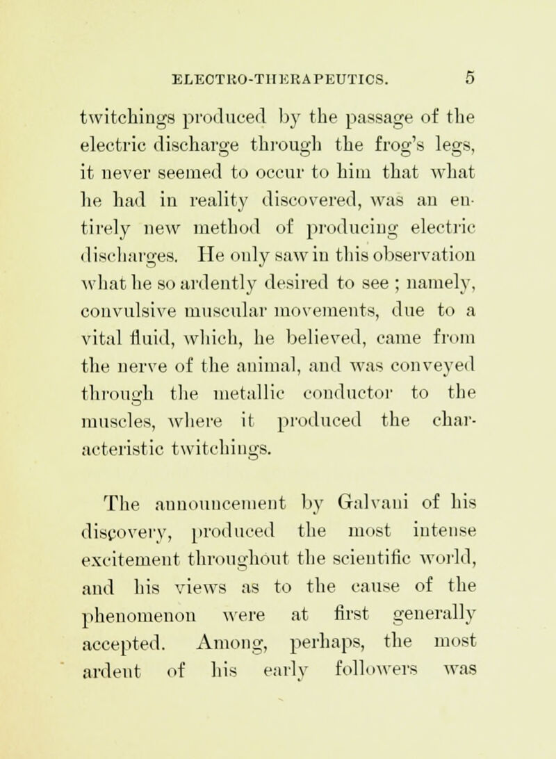 twitchings produced by the passage of the electric discharge through the frog's legs, it never seemed to occur to him that what he had in reality discovered, was an en tirely new method of producing electric (1 ischarges. He only saw in this observation what he so ardently desired to see ; namely, convulsive muscular movements, due to a vital fluid, which, he believed, came from the nerve of the animal, and was conveyed through the metallic conductor to the muscles, where it produced the char- acteristic twitchings. The announcement by Galvani of his discovery, produced the most intense excitement throughout the scientific world, and his views as to the cause of the phenomenon were at first generally accepted. Among, perhaps, the most ardent of his early followers was