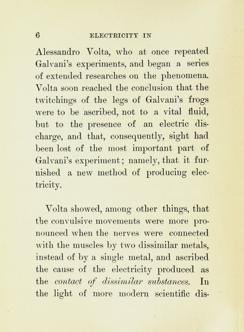 Alessandro Volta, who at once repeated Galvani's ex|:>eriments, and began a series of extended researches on the phenomena. Volta soon reached the conclusion that the twitchings of the legs of Galvani's frogs were to be ascribed, not to a vital fluid, but to the presence of an electric dis- charge, and that, consequently, sight had been lost of the most important part of Galvani's experiment; namely, that it fur- nished a new method of producing elec- tricity. Volta showed, among other things, that the convulsive movements were more pro- nounced when the nerves were connected with the muscles by two dissimilar metals, instead of by a single metal, and ascribed the cause of the electricity produced as the contact of dissimilar substances. In the light of more modern scientific dis-