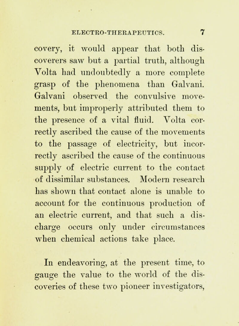 covery, it would appear that both dis- coverers saw but a partial truth, although Volta had undoubtedly a more complete grasp of the phenomena than Galvani. Galvani observed the convulsive move- ments, but improperly attributed them to the presence of a vital fluid. Volta cor- rectly ascribed the cause of the movements to the passage of electricity, but incor- rectly ascribed the cause of the continuous supply of electric current to the contact of dissimilar substances. Modern research has shown that contact alone is unable to account for the continuous production of an electric current, and that such a dis- charge occurs only under circumstances when chemical actions take place. In endeavoring, at the present time, to gauge the value to the world of the dis- coveries of these two pioneer investigators,