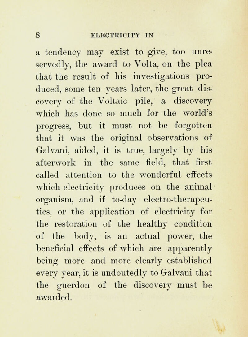 a tendency may exist to give, too unre- servedly, the award to Volta, on the plea that the result of his investigations pro- duced, some ten years later, the great dis- covery of the Voltaic pile, a discovery which has done so much for the world's progress, but it must not be forgotten that it was the original observations of Galvani, aided, it is true, largely by his afterwork in the same field, that first called attention to the wonderful effects which electricity produces on the animal organism, and if to-day electro-therapeu- tics, or the application of electricity for the restoration of the healthy condition of the body, is an actual power, the beneficial effects of which are apparently being more and more clearly established every year, it is undoutedly to Galvani that the guerdon of the discovery must be awarded.