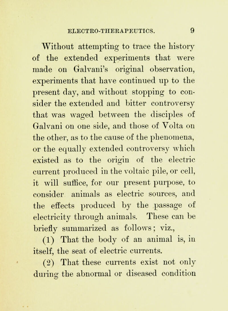 Without attempting to trace the history of the extended experiments that were made on Galvani's original observation, experiments that have continued up to the present day, and without stopping to con- sider the extended aud bitter controversy that was waged between the disciples of Galvani on one side, and those of Volta on the other, as to the cause of the phenomena, or the equally extended controversy which existed as to the origin of the electric current produced in the voltaic pile, or cell, it will suffice, for our present purpose, to consider animals as electric sources, and the effects produced by the passage of electricity through animals. These can be briefly summarized as follows; viz., (1) That the body of an animal is, in itself, the seat of electric currents. (2) That these currents exist not only during the abnormal or diseased condition