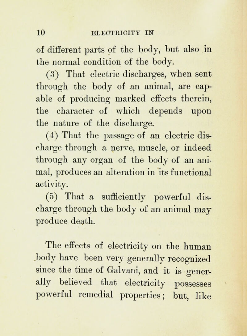 of different parts of the body, but also in the normal condition of the body. (3) That electric discharges, when sent through the body of an animal, are cap- able of producing marked effects therein, the character of which depends upon the nature of the discharge. (4) That the i^assage of an electric dis- charge through a nerve, muscle, or indeed through any organ of the body of an ani- mal, produces an alteration in its functional activity. (5) That a sufficiently powerful dis- charge through the body of an animal may produce death. The effects of electricity on the human .body have been very generally recognized since the time of Galvani, and it is gener- ally believed that electricity possesses powerful remedial properties; but, like