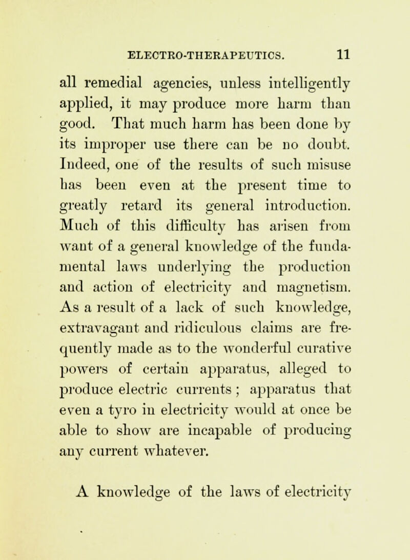 all remedial agencies, unless intelligently applied, it may produce more harm than good. That much harm has been done by its improper use there cau be no doubt. Indeed, one of the results of such misuse has been even at the present time to greatly retard its general introduction. Much of this difficulty has arisen from waut of a general knowledge of the funda- mental laws underlying the production and action of electricity and magnetism. As a result of a lack of such knowledge, extravagant and ridiculous claims are fre- quently made as to the wonderful curative powers of certain apparatus, alleged to produce electric currents ; apparatus that even a tyro in electricity would at once be able to show are incapable of producing any current whatever. A knowledge of the laws of electricity