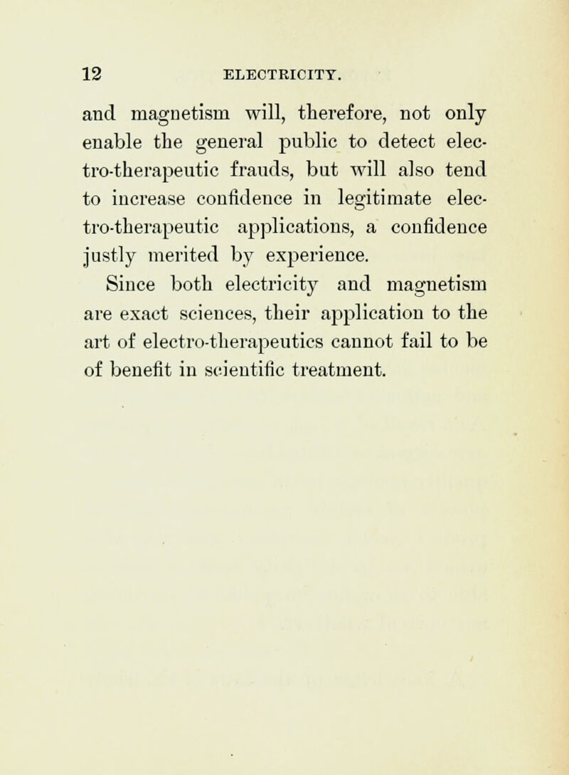 and magnetism will, therefore, not only enable the general public to detect elec- tro-therapeutic frauds, but will also tend to increase confidence in legitimate elec- tro-therapeutic applications, a confidence justly merited by experience. Since both electricity and magnetism are exact sciences, their application to the art of electro-therapeutics cannot fail to be of benefit in scientific treatment.