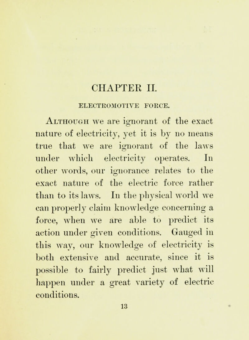 CHAPTER II. ELECTROMOTIVE FORCE. Although we are ignorant of the exact nature of electricity, yet it is by no means true that we are ignorant of the laws under which electricity operates. In other words, our ignorance relates to the exact nature of the electric force rather than to its laws. In the physical world we can properly claim knowledge concerning a force, when we are able to predict its action under given conditions. Gauged iu this way, our knowledge of electricity is both extensive and accurate, since it is possible to fairly predict just what will happen under a great variety of electric conditions.